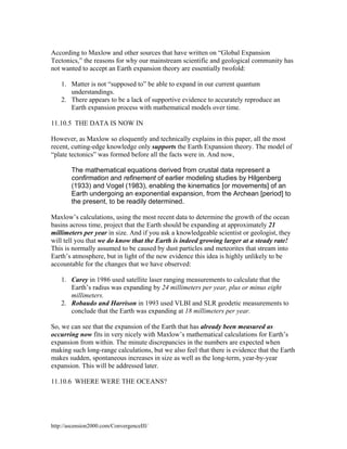 According to Maxlow and other sources that have written on “Global Expansion
Tectonics,” the reasons for why our mainstream scientific and geological community has
not wanted to accept an Earth expansion theory are essentially twofold:
1. Matter is not “supposed to” be able to expand in our current quantum
understandings.
2. There appears to be a lack of supportive evidence to accurately reproduce an
Earth expansion process with mathematical models over time.
11.10.5 THE DATA IS NOW IN
However, as Maxlow so eloquently and technically explains in this paper, all the most
recent, cutting-edge knowledge only supports the Earth Expansion theory. The model of
“plate tectonics” was formed before all the facts were in. And now,
The mathematical equations derived from crustal data represent a
confirmation and refinement of earlier modeling studies by Hilgenberg
(1933) and Vogel (1983), enabling the kinematics [or movements] of an
Earth undergoing an exponential expansion, from the Archean [period] to
the present, to be readily determined.
Maxlow’s calculations, using the most recent data to determine the growth of the ocean
basins across time, project that the Earth should be expanding at approximately 21
millimeters per year in size. And if you ask a knowledgeable scientist or geologist, they
will tell you that we do know that the Earth is indeed growing larger at a steady rate!
This is normally assumed to be caused by dust particles and meteorites that stream into
Earth’s atmosphere, but in light of the new evidence this idea is highly unlikely to be
accountable for the changes that we have observed:
1. Carey in 1986 used satellite laser ranging measurements to calculate that the
Earth’s radius was expanding by 24 millimeters per year, plus or minus eight
millimeters.
2. Robaudo and Harrison in 1993 used VLBI and SLR geodetic measurements to
conclude that the Earth was expanding at 18 millimeters per year.
So, we can see that the expansion of the Earth that has already been measured as
occurring now fits in very nicely with Maxlow’s mathematical calculations for Earth’s
expansion from within. The minute discrepancies in the numbers are expected when
making such long-range calculations, but we also feel that there is evidence that the Earth
makes sudden, spontaneous increases in size as well as the long-term, year-by-year
expansion. This will be addressed later.
11.10.6 WHERE WERE THE OCEANS?

http://ascension2000.com/ConvergenceIII/

 