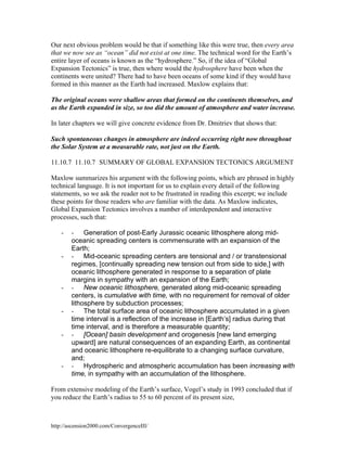 Our next obvious problem would be that if something like this were true, then every area
that we now see as “ocean” did not exist at one time. The technical word for the Earth’s
entire layer of oceans is known as the “hydrosphere.” So, if the idea of “Global
Expansion Tectonics” is true, then where would the hydrosphere have been when the
continents were united? There had to have been oceans of some kind if they would have
formed in this manner as the Earth had increased. Maxlow explains that:
The original oceans were shallow areas that formed on the continents themselves, and
as the Earth expanded in size, so too did the amount of atmosphere and water increase.
In later chapters we will give concrete evidence from Dr. Dmitriev that shows that:
Such spontaneous changes in atmosphere are indeed occurring right now throughout
the Solar System at a measurable rate, not just on the Earth.
11.10.7 11.10.7 SUMMARY OF GLOBAL EXPANSION TECTONICS ARGUMENT
Maxlow summarizes his argument with the following points, which are phrased in highly
technical language. It is not important for us to explain every detail of the following
statements, so we ask the reader not to be frustrated in reading this excerpt; we include
these points for those readers who are familiar with the data. As Maxlow indicates,
Global Expansion Tectonics involves a number of interdependent and interactive
processes, such that:
-

-

-

-

-

-

- Generation of post-Early Jurassic oceanic lithosphere along midoceanic spreading centers is commensurate with an expansion of the
Earth;
- Mid-oceanic spreading centers are tensional and / or transtensional
regimes, [continually spreading new tension out from side to side,] with
oceanic lithosphere generated in response to a separation of plate
margins in sympathy with an expansion of the Earth;
- New oceanic lithosphere, generated along mid-oceanic spreading
centers, is cumulative with time, with no requirement for removal of older
lithosphere by subduction processes;
- The total surface area of oceanic lithosphere accumulated in a given
time interval is a reflection of the increase in [Earth’s] radius during that
time interval, and is therefore a measurable quantity;
- [Ocean] basin development and orogenesis [new land emerging
upward] are natural consequences of an expanding Earth, as continental
and oceanic lithosphere re-equilibrate to a changing surface curvature,
and;
- Hydrospheric and atmospheric accumulation has been increasing with
time, in sympathy with an accumulation of the lithosphere.

From extensive modeling of the Earth’s surface, Vogel’s study in 1993 concluded that if
you reduce the Earth’s radius to 55 to 60 percent of its present size,

http://ascension2000.com/ConvergenceIII/

 