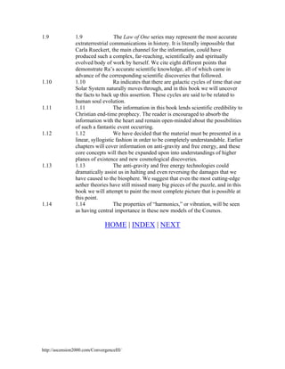 1.9

1.10

1.11

1.12

1.13

1.14

1.9
The Law of One series may represent the most accurate
extraterrestrial communications in history. It is literally impossible that
Carla Rueckert, the main channel for the information, could have
produced such a complex, far-reaching, scientifically and spiritually
evolved body of work by herself. We cite eight different points that
demonstrate Ra’s accurate scientific knowledge, all of which came in
advance of the corresponding scientific discoveries that followed.
1.10
Ra indicates that there are galactic cycles of time that our
Solar System naturally moves through, and in this book we will uncover
the facts to back up this assertion. These cycles are said to be related to
human soul evolution.
1.11
The information in this book lends scientific credibility to
Christian end-time prophecy. The reader is encouraged to absorb the
information with the heart and remain open-minded about the possibilities
of such a fantastic event occurring.
1.12
We have decided that the material must be presented in a
linear, syllogistic fashion in order to be completely understandable. Earlier
chapters will cover information on anti-gravity and free energy, and these
core concepts will then be expanded upon into understandings of higher
planes of existence and new cosmological discoveries.
1.13
The anti-gravity and free energy technologies could
dramatically assist us in halting and even reversing the damages that we
have caused to the biosphere. We suggest that even the most cutting-edge
aether theories have still missed many big pieces of the puzzle, and in this
book we will attempt to paint the most complete picture that is possible at
this point.
1.14
The properties of “harmonics,” or vibration, will be seen
as having central importance in these new models of the Cosmos.

HOME | INDEX | NEXT

http://ascension2000.com/ConvergenceIII/

 