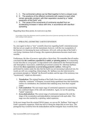 1. 1. The continental outlines can be fitted together to form a closed crust;
2. 2. The positions of the different continents with respect to each other
remain generally constant, with their separation caused by a “radial
expansion of the Earth” and;
3. 3. The cause of the movements of continents resulted from an
accelerating increase in radius with time, in accordance with sea-floor
spreading.
Regarding these three points, he went on to say that:
An accordance of these three phenomena cannot be accidental, [but are due to] processes operating from within the interior of the
Earth resulting in Earth expansion.

11.11 SPIRALING, GEOMETRIC EARTH EXPANSION
So, once again we have a “new” scientific discovery regarding Earth’s internal processes
that has not yet caught on with the mainstream; however, with the rise in popularity of
the Internet, it is becoming far more well-known. All in all, with our idea of the Earth’s
core being a luminous form of energy, this expansion phenomena becomes much more
sensible.
Furthermore, the idea of geometry again plays a factor here. We remember that all studies
concluded that the continents expanded in a radial, or spiraling pattern. It is interesting
to note here that in cartographic or map-related work conducted for the National Oceanic
and Atmospheric Association, established government scientist Dr. Athelstan Spilhaus
showed that these expansions occurred along geometric outlines. Although he
performed his studies under the idea that the Earth was not increasing in physical size, his
results are still very compelling. (Interestingly, Dr. Spilhaus was also interviewed in
government attempts to “debunk” the Roswell incident, and the tape of his testimony was
“mysteriously” wiped out afterwards.)
1. Tetrahedron: The original breakup of the Earth, from what is conventionally
called the “continent” of Pangaea, occurred along equidistant lines that formed the
outline of a tetrahedron, the continents then radiating away from their original
center.
2. Cub-octahedron: The next major stage of continental separation occurred along
the combined shapes of the cube and octahedron. Again, we see the spiraling,
“radial” expansion.
3. Icosa-dodecahedron: The current stage of continental expansion fits with the
shape of the icosahedron and dodecahedron interspersed with each other. This
stage was also reached by a spiraling, radial expansion.
In the next image from the original NOAA paper, we can see Dr. Spilhaus’ final stage of
Earth’s geometric expansion, which has led to it being the shape that we now have. The
pentagonal face would be from the dodecahedron and the triangular faces would be from

http://ascension2000.com/ConvergenceIII/

 