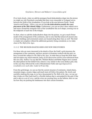 Goncharov, Morozov and Makarov’s icosa-dodeca grid.

If we look closely, when we add the pentagon-faced dodecahedron shape into the picture
we might see why Pasichnyk concluded that there were sinusoidal or S-shaped waves
between the fields of the icosahedron. If you look at the area between North / South
America and Europe / Africa, you can see that the dodecahedron models the exact
placement of the Mid-Atlantic Ridge. Furthermore, you can see that it does indeed curve
and weave around the triangular lines of the icosahedron like an S-shape, crossing over at
the midpoints of each line in the triangle.
In short, when we add this dodecahedron shape into the picture, we get a much firmer
model of the arrangement of the continents, and we also find that almost all ancient sites
of stone buildings and ceremonial centers are located along these lines as well. The Grid
is simply not complete without the additional geometry being considered, as we make
clear in The Shift of the Ages.
11.11.2 THE BECKER-HAGENS GRID AND NEW DISCOVERIES
For those who are more interested in the details of how the Earth’s grid structures the
arrangement of the continents, and how ancient civilizations worked with the grid, we
have covered this subject in The Shift of the Ages. In order that we keep this book short
and not repeat very much material, many of our discoveries will be cross-referenced from
this text only. Suffice it to say that Drs. William Becker and Bethe Hagens have created
the ideal pattern for the Global Grid, which is very similar to the icosa-dodeca grid, only
in this case they followed the work of Buckminster Fuller and superimposed two
icosahedra over each other. Later we’ll see why.
From this grid design, we can see that the current structure of continents, island chains,
mountain ranges, oceanic ridges and much more all follow this pattern. By slowly and
carefully studying this map, as we have documented in The Shift of the Ages, we can see
that it looks as if the Earth itself is a flexible balloon that is surrounded by this grid. If the
grid is akin to a set of wires, and the wires are exerting force on the balloon, then we can
see how they are pushing the landmasses into their current formation.

http://ascension2000.com/ConvergenceIII/

 