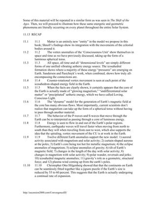 Some of this material will be repeated in a similar form as was seen in The Shift of the
Ages. Then, we will proceed to illustrate how these same energetic and geometric
phenomena are literally occurring on every planet throughout the entire Solar System.
11.13 RECAP
11.1

11.2

11.3

11.4
11.5

11.6

11.7
11.8

11.9

11.10

11.1
Matter is an entirely new “entity” in the model we propose in this
book; Shnoll’s findings show its integration with the movements of the celestial
bodies around it.
11.2
The vortex anomalies of the ‘Consciousness Unit’ show themselves in
space and time as we have previously discussed, taking up the form of a
luminous spherical torus.
11.3
All space, all time and all “dimensional levels” are simply different
forms of one unified vibrating aetheric energy source. The icosahedral
formation shows where a majority of these energy “pressures” are emerging on
Earth. Sanderson and Pasichnyk’s work, when combined, shows how truly allencompassing the connections are.
11.4
Counter-rotational vortex movement is seen at each point of the
icosahedron-shaped energy field in the Earth.
11.5
When the facts are clearly shown, it certainly appears that the core of
the Earth is actually made of “glowing magnetism,” “undifferentiated solar
matter” or “precipitated” aetheric energy, which we have called Loving,
Conscious Light.
11.6
The “dynamo” model for the generation of Earth’s magnetic field at
the core has many obvious flaws. Most importantly, current scientists don’t
realize that magnetism can take up the form of a spherical torus without having
to pass through another material.
11.7
The behavior of the P-waves and S-waves that move through the
Earth can be re-interpreted as passing through a core of luminous energy.
11.8
Energy is seen to flow in and out of the Earth’s polar regions.
Furthermore, earthquake waves will travel faster when moving from north to
south than they will when traveling from east to west, which also supports the
idea that the spiraling, vortex movement of the CU is at work in the Earth.
Twelve different Earth anomalies support the new model: 1) auroral
11.9
activity associated with magnetism and solar activity; 2) curtain-shaped auroras
at the poles; 3) Earth’s core being too hot for metallic magnetism; 4) the eclipse
anomalies of magnetism; 5) eclipse anomalies of gravity; 6) tilt of Earth’s
magnetic field; 7) changes in the length of the day with solar activity; 8)
changes in magnetism with solar activity; 9) polar wander, reversals and jerks;
10) icosahedral magnetic anomalies; 11) gravity’s role as a geometric, structural
force; and 12) plasma wind coming up from the earth’s poles.
11.10
Christopher Otto Hilgenberg showed that that the continents on Earth
can be seamlessly fitted together like a jigsaw puzzle if the Earth’s size is
reduced by 55 to 60 percent. This suggests that the Earth is actually undergoing
a continual rate of expansion.

http://ascension2000.com/ConvergenceIII/

 