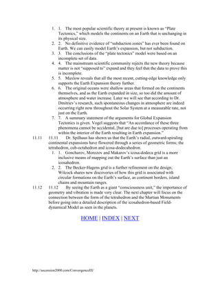 11.11

11.12

1. 1. The most popular scientific theory at present is known as “Plate
Tectonics,” which models the continents on an Earth that is unchanging in
its physical size.
2. 2. No definitive evidence of “subduction zones” has ever been found on
Earth. We can easily model Earth’s expansion, but not subduction.
3. 3. The conclusions of the “plate tectonics” model were based on an
incomplete set of data.
4. 4. The mainstream scientific community rejects the new theory because
matter is not “supposed to” expand and they feel that the data to prove this
is incomplete.
5. 5. Maxlow reveals that all the most recent, cutting-edge knowledge only
supports the Earth Expansion theory further.
6. 6. The original oceans were shallow areas that formed on the continents
themselves, and as the Earth expanded in size, so too did the amount of
atmosphere and water increase. Later we will see that according to Dr.
Dmitriev’s research, such spontaneous changes in atmosphere are indeed
occurring right now throughout the Solar System at a measurable rate, not
just on the Earth.
7. 7. A summary statement of the arguments for Global Expansion
Tectonics is given. Vogel suggests that “An accordance of these three
phenomena cannot be accidental, [but are due to] processes operating from
within the interior of the Earth resulting in Earth expansion.”
11.11
Dr. Spilhaus has shown us that the Earth’s radial, outward-spiraling
continental expansions have flowered through a series of geometric forms; the
tetrahedron, cub-octahedron and icosa-dodecahedron.
1. 1. Goncharov, Morozov and Makarov’s icosa-dodeca grid is a more
inclusive means of mapping out the Earth’s surface than just an
icosahedron.
2. 2. The Becker-Hagens grid is a further refinement on the design;
Wilcock shares new discoveries of how this grid is associated with
circular formations on the Earth’s surface, as continent borders, island
chains and mountain ranges.
11.12
By seeing the Earth as a giant “consciousness unit,” the importance of
geometry and vibration is made very clear. The next chapter will focus on the
connection between the form of the tetrahedron and the Martian Monuments
before going into a detailed description of the icosahedron-based Fielddynamical Model as seen in the planets.

HOME | INDEX | NEXT

http://ascension2000.com/ConvergenceIII/

 
