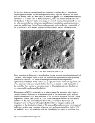 Furthermore, in an area approximately ten miles due west of the Face, a host of other
roughly pyramid-shaped mounds were gathered closely together, and hence the whole
area was named "The City." One object in particular appears to be literally identical in its
appearance to an aerial view of the Great Pyramid, and it can be seen directly above the
left-hand side of the arrow in the next image. If you look closely at this pyramid, you can
see what appear to be two miniature pyramid-shaped mounds that are directly next to it
on the top and left side. Both of these smaller mounds are located at the exact middle of
the pyramid faces, which again suggests intelligent design and not a freak of nature.

The “Face” and “City” from Viking frame 35A76.

Then, immediately above and to the right of the biggest pyramid is another object dubbed
“The Fort,” which again seems to show the unmistakable signs of right-angle geometry
and artificial structure. The arrow in the image demonstrates the alleged ritual
significance of the Face, in that on that line of sight, the sunrise on the all-important date
of the Equinox would occur directly behind the Face. A mound of earth many miles to
the east of the Face seemed to serve as a means to deflect glare and make this Sunrise
even more sudden and powerful to behold.
The most recent NASA photographs have only increased the resolution with which we
can view this area, but this was never even featured in the mainstream media with any
real seriousness until 2000, with the release of the Mission to Mars film from the Disney
corporation. And on April 27 and 29, 2001, a one-hour special entitled “What is Really
on Mars” on the NBC-affiliated cable station PAX-TV aired on these issues. In
Hoagland’s own words, over a long period of time he was "dragged kicking and
screaming" to the idea that the objects in this area could actually represent extraterrestrial
archeology, and the case continued to become more and more compelling. And in 1996
the McDaniel report independently analyzed the evidence and also concluded that there

http://ascension2000.com/ConvergenceIII/

 