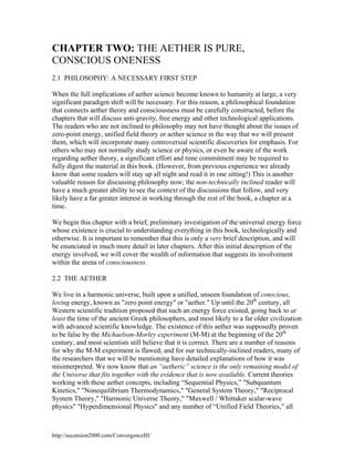 CHAPTER TWO: THE AETHER IS PURE,
CONSCIOUS ONENESS
2.1 PHILOSOPHY: A NECESSARY FIRST STEP
When the full implications of aether science become known to humanity at large, a very
significant paradigm shift will be necessary. For this reason, a philosophical foundation
that connects aether theory and consciousness must be carefully constructed, before the
chapters that will discuss anti-gravity, free energy and other technological applications.
The readers who are not inclined to philosophy may not have thought about the issues of
zero-point energy, unified field theory or aether science in the way that we will present
them, which will incorporate many controversial scientific discoveries for emphasis. For
others who may not normally study science or physics, or even be aware of the work
regarding aether theory, a significant effort and time commitment may be required to
fully digest the material in this book. (However, from previous experience we already
know that some readers will stay up all night and read it in one sitting!) This is another
valuable reason for discussing philosophy now; the non-technically inclined reader will
have a much greater ability to see the context of the discussions that follow, and very
likely have a far greater interest in working through the rest of the book, a chapter at a
time.
We begin this chapter with a brief, preliminary investigation of the universal energy force
whose existence is crucial to understanding everything in this book, technologically and
otherwise. It is important to remember that this is only a very brief description, and will
be enunciated in much more detail in later chapters. After this initial description of the
energy involved, we will cover the wealth of information that suggests its involvement
within the arena of consciousness.
2.2 THE AETHER
We live in a harmonic universe, built upon a unified, unseen foundation of conscious,
loving energy, known as "zero point energy" or "aether." Up until the 20th century, all
Western scientific tradition proposed that such an energy force existed, going back to at
least the time of the ancient Greek philosophers, and most likely to a far older civilization
with advanced scientific knowledge. The existence of this aether was supposedly proven
to be false by the Michaelson-Morley experiment (M-M) at the beginning of the 20th
century, and most scientists still believe that it is correct. There are a number of reasons
for why the M-M experiment is flawed, and for our technically-inclined readers, many of
the researchers that we will be mentioning have detailed explanations of how it was
misinterpreted. We now know that an “aetheric” science is the only remaining model of
the Universe that fits together with the evidence that is now available. Current theories
working with these aether concepts, including “Sequential Physics,” "Subquantum
Kinetics," "Nonequilibrium Thermodynamics," "General System Theory," "Reciprocal
System Theory," "Harmonic Universe Theory," "Maxwell / Whittaker scalar-wave
physics" "Hyperdimensional Physics" and any number of “Unified Field Theories,” all

http://ascension2000.com/ConvergenceIII/

 