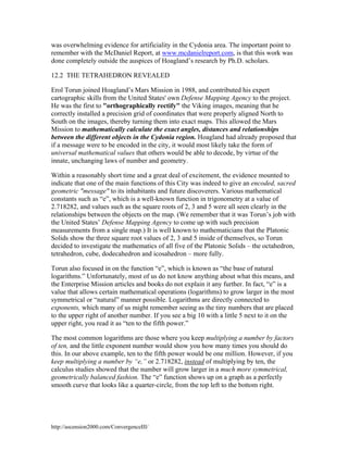 was overwhelming evidence for artificiality in the Cydonia area. The important point to
remember with the McDaniel Report, at www.mcdanielreport.com, is that this work was
done completely outside the auspices of Hoagland’s research by Ph.D. scholars.
12.2 THE TETRAHEDRON REVEALED
Erol Torun joined Hoagland’s Mars Mission in 1988, and contributed his expert
cartographic skills from the United States' own Defense Mapping Agency to the project.
He was the first to "orthographically rectify" the Viking images, meaning that he
correctly installed a precision grid of coordinates that were properly aligned North to
South on the images, thereby turning them into exact maps. This allowed the Mars
Mission to mathematically calculate the exact angles, distances and relationships
between the different objects in the Cydonia region. Hoagland had already proposed that
if a message were to be encoded in the city, it would most likely take the form of
universal mathematical values that others would be able to decode, by virtue of the
innate, unchanging laws of number and geometry.
Within a reasonably short time and a great deal of excitement, the evidence mounted to
indicate that one of the main functions of this City was indeed to give an encoded, sacred
geometric "message" to its inhabitants and future discoverers. Various mathematical
constants such as “e”, which is a well-known function in trigonometry at a value of
2.718282, and values such as the square roots of 2, 3 and 5 were all seen clearly in the
relationships between the objects on the map. (We remember that it was Torun’s job with
the United States’ Defense Mapping Agency to come up with such precision
measurements from a single map.) It is well known to mathematicians that the Platonic
Solids show the three square root values of 2, 3 and 5 inside of themselves, so Torun
decided to investigate the mathematics of all five of the Platonic Solids – the octahedron,
tetrahedron, cube, dodecahedron and icosahedron – more fully.
Torun also focused in on the function “e”, which is known as “the base of natural
logarithms.” Unfortunately, most of us do not know anything about what this means, and
the Enterprise Mission articles and books do not explain it any further. In fact, “e” is a
value that allows certain mathematical operations (logarithms) to grow larger in the most
symmetrical or “natural” manner possible. Logarithms are directly connected to
exponents, which many of us might remember seeing as the tiny numbers that are placed
to the upper right of another number. If you see a big 10 with a little 5 next to it on the
upper right, you read it as “ten to the fifth power.”
The most common logarithms are those where you keep multiplying a number by factors
of ten, and the little exponent number would show you how many times you should do
this. In our above example, ten to the fifth power would be one million. However, if you
keep multiplying a number by “e,” or 2.718282, instead of multiplying by ten, the
calculus studies showed that the number will grow larger in a much more symmetrical,
geometrically balanced fashion. The “e” function shows up on a graph as a perfectly
smooth curve that looks like a quarter-circle, from the top left to the bottom right.

http://ascension2000.com/ConvergenceIII/

 
