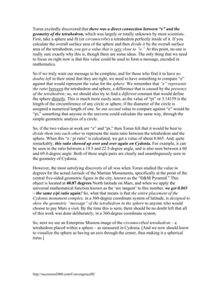Torun excitedly discovered that there was a direct connection between “e” and the
geometry of the tetrahedron, which was largely or totally unknown by most scientists.
First, take a sphere and fit (or circumscribe) a tetrahedron perfectly inside of it. If you
calculate the overall surface area of the sphere and then divide it by the overall surface
area of the tetrahedron, you get a value that is very close to “e.” At this point, no one is
really sure exactly why this is, though there are some ideas. The only thing that we need
to focus on right now is that this value could be used to form a message, encoded in
mathematics.
So if we truly want our message to be complete, and for those who find it to have no
doubts left in their mind that they are right, we need to have something to compare “e”
against that would represent the value for the sphere. We remember that “e” represents
the ratio between the tetrahedron and sphere, a difference that is caused by the presence
of the tetrahedron; so, we should also try to find a different constant that would define
the sphere directly. This is much more easily seen, as the value of “pi” or 3.14159 is the
length of the circumference of any circle or sphere, if the diameter of the circle is
assigned a numerical length of one. So our second value to compare against “e” would be
“pi,” something that anyone in the universe could calculate the same way, through the
simple geometric analysis of a circle.
So, if the two values at work are “e” and “pi,” then Torun felt that it would be best to
divide them into each other to represent the main ratio between the tetrahedron and the
sphere. When this “e / pi ratio” is calculated, we get a value of about 0.865. And, quite
remarkably, this ratio showed up over and over again on Cydonia. For example, it can
be seen in the ratio between a 19.5 and 22.5-degree angle, and is also seen between a 60
and 69.4-degree angle. Both of these angle pairs are clearly and unambiguously seen in
the geometry of Cydonia.
However, the most satisfying discovery of all was when Torun studied the value in
degrees for the actual latitude of the Martian Monuments, specifically at the point of the
central five-sided geometric figure in the city, known as the “D&M Pyramid.” This
object is located at 40.87 degrees North latitude on Mars, and when we apply the
universal mathematical function known as the ‘arc tangent’ to this number, we get 0.865
– the same e/pi ratio again! So, what that means is that the entire placement of the
Cydonia monument complex, in a 360-degree coordinate system of latitude, is designed to
show the geometric “message” of the tetrahedron in the sphere to anyone who would
choose to pay Mars a visit. By the time this is seen, there should be no doubt left that all
of this work was done deliberately, in a 360-degree coordinate system.
So, next we see an Enterprise Mission image of the circumscribed tetrahedron – a
tetrahedron placed within a sphere – as measured in Cydonia. [And we now should know
to visualize the sphere as having an axis through the center, thus making it a spherical
torus.]

http://ascension2000.com/ConvergenceIII/

 