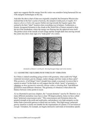 again says suggests that the energy from the vortex was somehow being harnessed for use
with energetic technologies at the city.
And after the above chart of data was originally compiled, the Enterprise Mission also
realized that in the Sun’s cycles of activity, the sunspots would peak at roughly 19.5
degrees above or below the equator before moving towards the Equator again; this
seemed to be their “ideal” location when everything was in balance. Furthermore, a
bizarre, hexagonal formation in the clouds at the North Pole of Saturn seemed to show
the tip of the tetrahedron, where the energy was flowing into the spherical torus itself.
The perfect circle at the outside of each image and the straight dark lines moving toward
the center also show clear signs of a “node point” of a vortex:

Anomalies of Saturn’s north pole, showing hexagon shape and vortex motion.

12.3 GEOMETRIC EQUILIBRIUM OF FORCES BY VIBRATION
So if there is indeed something going on here with geometry, what could it be? High
rotational movement, gravity changes, matter changes and time warps on these spots?
Why geometry, of all things? Aren’t straight lines simply a manmade invention that is
unseen in nature? In this book we will suggest that the whole “point” of geometry is
vibration, as these geometries naturally emerge within a vibrating fluid. And different
geometries mean different vibrations. The geometry of vibration is what allows the
balance between vortex points to occur.
As we illustrated in previous chapters, the “vacuum domains” seen by Dr. Dmitriev in so
many different anomalous ways have a clear 180-degree polarity, hence we have called
them “polarized consciousness units.” This consciousness-unit formation shows the
greatest strength at the north and south poles, and produces very high energetics as the
aether finds a powerful gateway to bleed into our reality. This high-energy, polarizedgravity situation is clearly not suitable for the requirements of a planet; it is not balanced
enough. Tornadoes, for example, are hugely destructive and rotate at tremendous speeds.

http://ascension2000.com/ConvergenceIII/

 