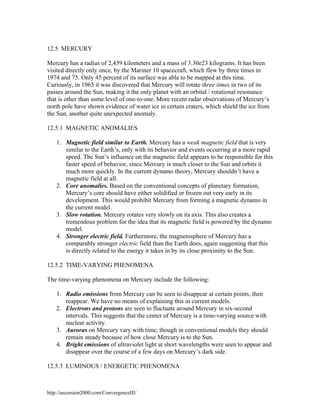 12.5 MERCURY
Mercury has a radius of 2,439 kilometers and a mass of 3.30e23 kilograms. It has been
visited directly only once, by the Mariner 10 spacecraft, which flew by three times in
1974 and 75. Only 45 percent of its surface was able to be mapped at this time.
Curiously, in 1965 it was discovered that Mercury will rotate three times in two of its
passes around the Sun, making it the only planet with an orbital / rotational resonance
that is other than some level of one-to-one. More recent radar observations of Mercury’s
north pole have shown evidence of water ice in certain craters, which shield the ice from
the Sun, another quite unexpected anomaly.
12.5.1 MAGNETIC ANOMALIES
1. Magnetic field similar to Earth. Mercury has a weak magnetic field that is very
similar to the Earth’s, only with its behavior and events occurring at a more rapid
speed. The Sun’s influence on the magnetic field appears to be responsible for this
faster speed of behavior, since Mercury is much closer to the Sun and orbits it
much more quickly. In the current dynamo theory, Mercury shouldn’t have a
magnetic field at all.
2. Core anomalies. Based on the conventional concepts of planetary formation,
Mercury’s core should have either solidified or frozen out very early in its
development. This would prohibit Mercury from forming a magnetic dynamo in
the current model.
3. Slow rotation. Mercury rotates very slowly on its axis. This also creates a
tremendous problem for the idea that its magnetic field is powered by the dynamo
model.
4. Stronger electric field. Furthermore, the magnetosphere of Mercury has a
comparably stronger electric field than the Earth does, again suggesting that this
is directly related to the energy it takes in by its close proximity to the Sun.
12.5.2 TIME-VARYING PHENOMENA
The time-varying phenomena on Mercury include the following:
1. Radio emissions from Mercury can be seen to disappear at certain points, then
reappear. We have no means of explaining this in current models.
2. Electrons and protons are seen to fluctuate around Mercury in six-second
intervals. This suggests that the center of Mercury is a time-varying source with
nuclear activity.
3. Auroras on Mercury vary with time, though in conventional models they should
remain steady because of how close Mercury is to the Sun.
4. Bright emissions of ultraviolet light at short wavelengths were seen to appear and
disappear over the course of a few days on Mercury’s dark side.
12.5.3 LUMINOUS / ENERGETIC PHENOMENA

http://ascension2000.com/ConvergenceIII/

 