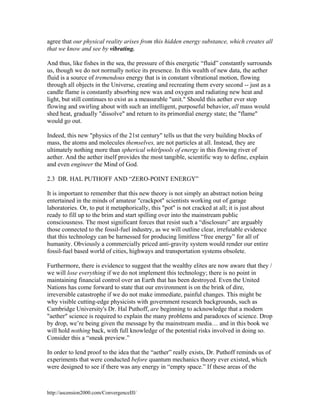 agree that our physical reality arises from this hidden energy substance, which creates all
that we know and see by vibrating.
And thus, like fishes in the sea, the pressure of this energetic “fluid” constantly surrounds
us, though we do not normally notice its presence. In this wealth of new data, the aether
fluid is a source of tremendous energy that is in constant vibrational motion, flowing
through all objects in the Universe, creating and recreating them every second -- just as a
candle flame is constantly absorbing new wax and oxygen and radiating new heat and
light, but still continues to exist as a measurable "unit." Should this aether ever stop
flowing and swirling about with such an intelligent, purposeful behavior, all mass would
shed heat, gradually "dissolve" and return to its primordial energy state; the "flame"
would go out.
Indeed, this new "physics of the 21st century" tells us that the very building blocks of
mass, the atoms and molecules themselves, are not particles at all. Instead, they are
ultimately nothing more than spherical whirlpools of energy in this flowing river of
aether. And the aether itself provides the most tangible, scientific way to define, explain
and even engineer the Mind of God.
2.3 DR. HAL PUTHOFF AND “ZERO-POINT ENERGY”
It is important to remember that this new theory is not simply an abstract notion being
entertained in the minds of amateur "crackpot" scientists working out of garage
laboratories. Or, to put it metaphorically, this "pot" is not cracked at all; it is just about
ready to fill up to the brim and start spilling over into the mainstream public
consciousness. The most significant forces that resist such a “disclosure” are arguably
those connected to the fossil-fuel industry, as we will outline clear, irrefutable evidence
that this technology can be harnessed for producing limitless “free energy” for all of
humanity. Obviously a commercially priced anti-gravity system would render our entire
fossil-fuel based world of cities, highways and transportation systems obsolete.
Furthermore, there is evidence to suggest that the wealthy elites are now aware that they /
we will lose everything if we do not implement this technology; there is no point in
maintaining financial control over an Earth that has been destroyed. Even the United
Nations has come forward to state that our environment is on the brink of dire,
irreversible catastrophe if we do not make immediate, painful changes. This might be
why visible cutting-edge physicists with government research backgrounds, such as
Cambridge University's Dr. Hal Puthoff, are beginning to acknowledge that a modern
"aether" science is required to explain the many problems and paradoxes of science. Drop
by drop, we’re being given the message by the mainstream media… and in this book we
will hold nothing back, with full knowledge of the potential risks involved in doing so.
Consider this a “sneak preview.”
In order to lend proof to the idea that the “aether” really exists, Dr. Puthoff reminds us of
experiments that were conducted before quantum mechanics theory ever existed, which
were designed to see if there was any energy in “empty space.” If these areas of the

http://ascension2000.com/ConvergenceIII/

 