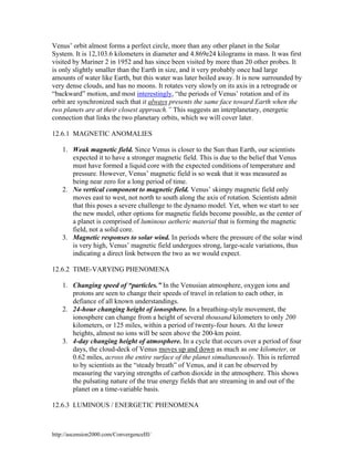Venus’ orbit almost forms a perfect circle, more than any other planet in the Solar
System. It is 12,103.6 kilometers in diameter and 4.869e24 kilograms in mass. It was first
visited by Mariner 2 in 1952 and has since been visited by more than 20 other probes. It
is only slightly smaller than the Earth in size, and it very probably once had large
amounts of water like Earth, but this water was later boiled away. It is now surrounded by
very dense clouds, and has no moons. It rotates very slowly on its axis in a retrograde or
“backward” motion, and most interestingly, “the periods of Venus’ rotation and of its
orbit are synchronized such that it always presents the same face toward Earth when the
two planets are at their closest approach.” This suggests an interplanetary, energetic
connection that links the two planetary orbits, which we will cover later.
12.6.1 MAGNETIC ANOMALIES
1. Weak magnetic field. Since Venus is closer to the Sun than Earth, our scientists
expected it to have a stronger magnetic field. This is due to the belief that Venus
must have formed a liquid core with the expected conditions of temperature and
pressure. However, Venus’ magnetic field is so weak that it was measured as
being near zero for a long period of time.
2. No vertical component to magnetic field. Venus’ skimpy magnetic field only
moves east to west, not north to south along the axis of rotation. Scientists admit
that this poses a severe challenge to the dynamo model. Yet, when we start to see
the new model, other options for magnetic fields become possible, as the center of
a planet is comprised of luminous aetheric material that is forming the magnetic
field, not a solid core.
3. Magnetic responses to solar wind. In periods where the pressure of the solar wind
is very high, Venus’ magnetic field undergoes strong, large-scale variations, thus
indicating a direct link between the two as we would expect.
12.6.2 TIME-VARYING PHENOMENA
1. Changing speed of “particles.” In the Venusian atmosphere, oxygen ions and
protons are seen to change their speeds of travel in relation to each other, in
defiance of all known understandings.
2. 24-hour changing height of ionosphere. In a breathing-style movement, the
ionosphere can change from a height of several thousand kilometers to only 200
kilometers, or 125 miles, within a period of twenty-four hours. At the lower
heights, almost no ions will be seen above the 200-km point.
3. 4-day changing height of atmosphere. In a cycle that occurs over a period of four
days, the cloud-deck of Venus moves up and down as much as one kilometer, or
0.62 miles, across the entire surface of the planet simultaneously. This is referred
to by scientists as the “steady breath” of Venus, and it can be observed by
measuring the varying strengths of carbon dioxide in the atmosphere. This shows
the pulsating nature of the true energy fields that are streaming in and out of the
planet on a time-variable basis.
12.6.3 LUMINOUS / ENERGETIC PHENOMENA

http://ascension2000.com/ConvergenceIII/

 