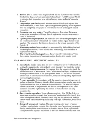 1. Auroras. Due to Venus’ weak magnetic field, it is not expected to have auroras.
The fact that they have been seen supports Pasichnyk’s Field-Dynamical Model
by showing their connection to an internal energy source and not a “magnetic
dynamo.”
2. Oxygen night glow. During times when the solar activity is peaking and solar
flares are released, Venus shows signs of oxygen atoms glowing on the night side.
This was completely unexpected in conventional models and suggests a solar
connection.
3. Increasing glow near surface. Two different probes determined that as you
penetrate the atmosphere of Venus, there is a glow that increases as you move
closer to the surface.
4. Lightning without precipitation. On Venus we have observed lightning that does
not occur in conjunction with rainfall; our current models expect them to work
together. [We remember that this was also seen in the tornado anomalies of Dr.
Dmitriev.]
5. More energy radiated than received. As also noticed by Richard Hoagland and
The Enterprise Mission, Venus radiates 15% more energy from itself than it
receives from the Sun.
6. Ring or particle density at equator. As the new model would propose, Venus
shows a ring phenomenon of increased particle density at its equator point.
12.6.4 IONOSPHERIC / ATMOSPHERIC ANOMALIES
1. Lack of polar clouds. Venus does not have visible cloud cover over the north and
south pole, suggesting the entry and exit points for energy moving to the center.
2. Mid-latitude holes in ionosphere. As expected from the geometry involved, the
mid-latitude areas of Venus show “holes” where there is a higher temperature and
an energetic enhancement of the hydrogen ions inside. As the electric fields and
upward flow of ions increase in these areas, there is a corresponding depletion of
surrounding plasma energy.
3. Pressure anomalies. In concordance with the geometry, atmospheric pressure is
highest at about the 30-degree latitudes. High pressure values are also seen at the
Equator and near the pole, at about 60 degrees latitude. (The pole is 90 degrees
latitude.) However, at the pole itself, we find the lowest pressure of all. These
anomalies cannot be explained by the rotation of Venus but now are fully
accounted for.
4. Super-rotating atmosphere. Venus takes an amazingly slow 243 Earth days to
rotate once around its own axis, in a “retrograde” motion that is backwards from
all the other planets. (Earth, obviously, takes only one day.) However, its highaltitude winds circle the entire planet in only four days. Furthermore, these winds
have:
5. Retrograde atmospheric rotation. The super-rotating outer layers of Venus’
clouds are rotating in the opposite direction to the planet’s rotational movement,
thereby rotating in the same direction as the other planets. These high-altitude
cloud phenomena require a mechanism to drive the rotation that is not now seen.

http://ascension2000.com/ConvergenceIII/

 