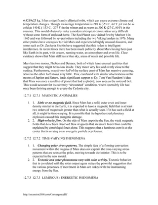6.4219e23 kg. It has a significantly elliptical orbit, which can cause extreme climate and
temperature changes. Though its average temperature is 218 K (-55 C, -67 F,) it can be as
cold as 140 K (-133 C, -207 F) in the winter and as warm as 300 K (27 C, 80 F) in the
summer. This would obviously make a modern attempt at colonization very difficult
without some form of enclosed dome. The Red Planet was visited first by Mariner 4 in
1965 and was followed by several others including the two Viking landers in 1976. Many
other probes have attempted to visit Mars and experienced highly unusual disasters, and
some such as Dr. Zecharia Sitchin have suggested that this is due to intelligent
interference. In recent times there has been much publicity about Mars having been just
like Earth in its past, with oceans, running water, an atmosphere and even life. Clear
evidence shows that Mars still has a blue sky, areas of water and possible life.
Mars has two moons, Phobos and Deimos, both of which have unusual qualities that
suggest that they might be hollow inside. They move very fast and overly close to the
surface. Furthermore, exactly one half of the surface crust of Mars has massive cratering,
whereas the other half shows very little. This, combined with similar observations on the
moons of Jupiter and Saturn, lends significant support to Dr. Tom Van Flandern’s idea
that Mars was once a satellite of planet that had exploded, now seen as the asteroid belt.
This would account for its currently “devastated” condition, where ostensibly life had
once been thriving enough to create the Cydonia city.
12.7.1 12.7.1 MAGNETIC ANOMALIES
1. 1. Little or no magnetic field. Since Mars has a solid outer crust and inner
density similar to the Earth, it is expected to have a magnetic field that is at least
two orders of magnitude greater than what is actually seen. If it has such a field at
all, it might be time-varying. It is possible that the hypothesized planetary
explosion caused this energetic damage.
2. 2. High-velocity flow. On the side of Mars opposite the Sun, the weak magnetic
fields that have been observed flow at speeds that are much faster than could be
explained by centrifugal force alone. This suggests that a luminous core is at the
center that is serving as an energetic particle accelerator.
12.7.2 12.7.2 TIME-VARYING PHENOMENA
1. 1. Changing polar stress patterns. The simple idea of a flowing convection
movement within the magma of Mars does not explain the time-varying stress
patterns that are seen at the poles, moving towards the interior. This is to be
expected in the new model.
2. 2. Tectonic and other phenomena vary with solar activity. Tectonic behavior
that is correlated with the solar output again makes the powerful suggestion that
the various processes of movement in Mars are linked with the instreaming
energy from the Sun.
12.7.3 12.7.3 LUMINOUS / ENERGETIC PHENOMENA

http://ascension2000.com/ConvergenceIII/

 