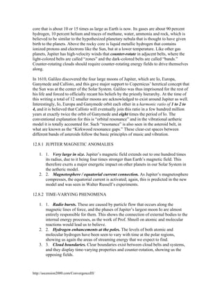 core that is about 10 or 15 times as large as Earth is now. Its gases are about 90 percent
hydrogen, 10 percent helium and traces of methane, water, ammonia and rock, which is
believed to be similar to the hypothesized planetary nebula that is thought to have given
birth to the planets. Above the rocky core is liquid metallic hydrogen that contains
ionized protons and electrons like the Sun, but at a lower temperature. Like other gas
planets, Jupiter has high-velocity winds that counter-rotate in adjacent belts, where the
light-colored belts are called “zones” and the dark-colored belts are called “bands.”
Counter-rotating clouds should require counter-rotating energy fields to drive themselves
along.
In 1610, Galileo discovered the four large moons of Jupiter, which are Io, Europa,
Ganymede and Callisto, and this gave major support to Copernicus’ heretical concept that
the Sun was at the center of the Solar System. Galileo was thus imprisoned for the rest of
his life and forced to officially recant his beliefs by the priestly hierarchy. At the time of
this writing a total of 12 smaller moons are acknowledged to exist around Jupiter as well.
Interestingly, Io, Europa and Ganymede orbit each other in a harmonic ratio of 1 to 2 to
4, and it is believed that Callisto will eventually join this ratio in a few hundred million
years at exactly twice the orbit of Ganymede and eight times the period of Io. The
conventional explanation for this is “orbital resonance” and in the vibrational aetheric
model it is totally accounted for. Such “resonance” is also seen in the asteroid belt, in
what are known as the “Kirkwood resonance gaps.” These clear-cut spaces between
different bands of asteroids follow the basic principles of music and vibration.
12.8.1 JUPITER MAGNETIC ANOMALIES
1. 1. Very large in size. Jupiter’s magnetic field extends out to one hundred times
its radius, due to it being four times stronger than Earth’s magnetic field. This
therefore exerts a major energetic impact on other planets in our Solar System in
the aetheric model.
2. 2. Magnetosphere / equatorial current connection. As Jupiter’s magnetosphere
compresses, the equatorial current is activated; again, this is predicted in the new
model and was seen in Walter Russell’s experiments.
12.8.2 TIME-VARYING PHENOMENA
1. 1. Radio bursts. These are caused by particle flow that occurs along the
magnetic lines of force, and the phases of Jupiter’s largest moon Io are almost
entirely responsible for them. This shows the connection of external bodies to the
internal energy processes, as the work of Prof. Shnoll on atomic and molecular
reactions would lead us to believe.
2. 2. Hydrogen enhancements at the poles. The levels of both atomic and
molecular hydrogen have been seen to vary with time at the polar regions,
showing us again the areas of streaming energy that we expect to find.
3. 3. Cloud boundaries. Clear boundaries exist between cloud belts and systems,
and they display time-varying properties and counter-rotation, showing us the
opposing fields.

http://ascension2000.com/ConvergenceIII/

 