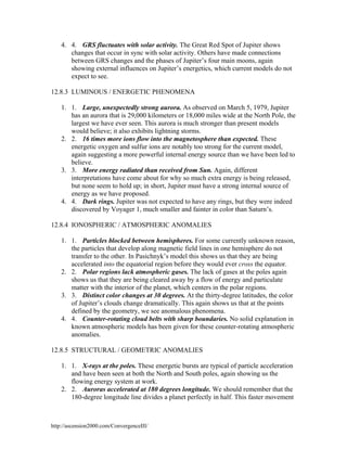 4. 4. GRS fluctuates with solar activity. The Great Red Spot of Jupiter shows
changes that occur in sync with solar activity. Others have made connections
between GRS changes and the phases of Jupiter’s four main moons, again
showing external influences on Jupiter’s energetics, which current models do not
expect to see.
12.8.3 LUMINOUS / ENERGETIC PHENOMENA
1. 1. Large, unexpectedly strong aurora. As observed on March 5, 1979, Jupiter
has an aurora that is 29,000 kilometers or 18,000 miles wide at the North Pole, the
largest we have ever seen. This aurora is much stronger than present models
would believe; it also exhibits lightning storms.
2. 2. 16 times more ions flow into the magnetosphere than expected. These
energetic oxygen and sulfur ions are notably too strong for the current model,
again suggesting a more powerful internal energy source than we have been led to
believe.
3. 3. More energy radiated than received from Sun. Again, different
interpretations have come about for why so much extra energy is being released,
but none seem to hold up; in short, Jupiter must have a strong internal source of
energy as we have proposed.
4. 4. Dark rings. Jupiter was not expected to have any rings, but they were indeed
discovered by Voyager 1, much smaller and fainter in color than Saturn’s.
12.8.4 IONOSPHERIC / ATMOSPHERIC ANOMALIES
1. 1. Particles blocked between hemispheres. For some currently unknown reason,
the particles that develop along magnetic field lines in one hemisphere do not
transfer to the other. In Pasichnyk’s model this shows us that they are being
accelerated into the equatorial region before they would ever cross the equator.
2. 2. Polar regions lack atmospheric gases. The lack of gases at the poles again
shows us that they are being cleared away by a flow of energy and particulate
matter with the interior of the planet, which centers in the polar regions.
3. 3. Distinct color changes at 30 degrees. At the thirty-degree latitudes, the color
of Jupiter’s clouds change dramatically. This again shows us that at the points
defined by the geometry, we see anomalous phenomena.
4. 4. Counter-rotating cloud belts with sharp boundaries. No solid explanation in
known atmospheric models has been given for these counter-rotating atmospheric
anomalies.
12.8.5 STRUCTURAL / GEOMETRIC ANOMALIES
1. 1. X-rays at the poles. These energetic bursts are typical of particle acceleration
and have been seen at both the North and South poles, again showing us the
flowing energy system at work.
2. 2. Auroras accelerated at 180 degrees longitude. We should remember that the
180-degree longitude line divides a planet perfectly in half. This faster movement

http://ascension2000.com/ConvergenceIII/

 