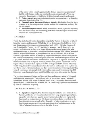 of the aurora within a clearly geometrically-defined area shows us an anomaly
that fits with the new model and is not understood conventionally. When we
remember the geometry of the Global Grid this is much easier to understand.
3. 3. Polar wind of hydrogen. Again this shows the streaming energy at the poles,
indicating the activity of the CU.
4. 4. Unusually warm features at 35-degree latitudes. The heating from the Sun is
expected to be the strongest at the equator, and yet this observation perfectly fits
the new model.
5. 5. Faster-moving mid-latitude winds. Normally we would expect the equator to
have the fastest winds, but instead they peak at the 20 to 30 degree latitudes and
less so at the 10-degree latitudes.
12.9 SATURN
This is the sixth planet from the Sun and the largest after Jupiter. Its diameter is 120,536
km at the equator, and its mass is 5.68e26 kg. It was first observed by Galileo in 1610,
and the geometry of the rings was not determined until 1659 by Christian Huygens. It
was first visited by Pioneer 1 in 1979 and later by Voyager 1 and 2. Saturn is by no
means a perfect sphere, as there is an almost 10-percent flattening between the polar
regions as opposed to the equator, which is visible in a telescope. This “oblate” spherical
shape is believed to be caused by its rapid rotation, but we remember that in Walter
Russell’s experiments it could be formed by simply increasing the distance between the
two sources of the spiraling, conical magnetic fields that intersect in a spherical form. As
a gas planet, Saturn’s atmospheric composition is very similar to Jupiter’s, including all
the trace elements seen on Jupiter. However, its two main gaseous constituents show a
higher balance of helium than Jupiter, with 75% hydrogen and 25% helium. It has very
visible rings, three of which can be seen from the Earth in a telescope. Even so, they are
very flat at only 1.5 kilometers thick, and there is so little material in the rings that if they
were all compressed into a single body, the resulting mass would be no more than 100
kilometers wide. Saturn also has a small, Earthlike rocky core at its center, like Jupiter.
The two largest moons of Saturn are Titan and Rhea, and there are a total of 18 named
satellites at the present time. Three different pairs of moons have stable, “harmonic”
interactions. Mimas’ orbit is exactly half of Tethys, or a 1:2 resonance. Enceladus and
Dione are also 1:2 and Titan and Hyperion are 3:4. This is only explained conventionally
by ideas of “resonance” in gravity.
12.9.1 MAGNETIC ANOMALIES
1. 1. Significant magnetic field. Saturn’s magnetic field also has a far reach like
Jupiter’s, and in the new model can therefore have long-range energetic effects,
especially when there are specific geometric interactions between Jupiter and
Saturn such as conjunctions or 180-degree oppositions. Later we will show that
these interactions can actually affect the quality of radio broadcasts even more
than the peak sunspot activities, and suggest that these conjunctions act as the
“driver” of other long-term cycles in the Solar System.

http://ascension2000.com/ConvergenceIII/

 