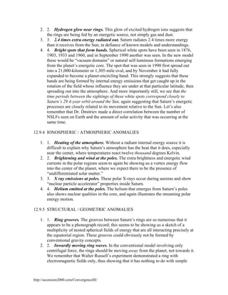 2. 2. Hydrogen glow near rings. This glow of excited hydrogen ions suggests that
the rings are being fed by an energetic source, not simply gas and dust.
3. 3. 2.4 times extra energy radiated out. Saturn radiates 2.4 times more energy
than it receives from the Sun, in defiance of known models and understandings.
4. 4. Bright spots that form bands. Spherical white spots have been seen in 1876,
1903, 1933 and 1960, and in September 1990 another was seen. In the new model
these would be “vacuum domains” or natural self-luminous formations emerging
from the planet’s energetic core. The spot that was seen in 1990 first spread out
into a 21,000-kilometer or 1,305-mile oval, and by November it had fully
expanded to become a planet-encircling band. This strongly suggests that these
bands are being formed by internal energy emissions that get caught up in the
rotation of the field whose influence they are under at that particular latitude, then
spreading out into the atmosphere. And more importantly still, we see that the
time periods between the sightings of these white spots correspond closely to
Saturn’s 29.4-year orbit around the Sun, again suggesting that Saturn’s energetic
processes are closely related to its movement relative to the Sun. Let’s also
remember that Dr. Dmitriev made a direct correlation between the number of
NSLFs seen on Earth and the amount of solar activity that was occurring at the
same time.
12.9.4 IONOSPHERIC / ATMOSPHERIC ANOMALIES
1. 1. Heating of the atmosphere. Without a radiant internal energy source it is
difficult to explain why Saturn’s atmosphere has the heat that it does, especially
near the center, where temperatures react twelve thousand degrees Kelvin.
2. 2. Brightening and wind at the poles. The extra brightness and energetic wind
currents in the polar regions seem to again be showing us a vortex energy flow
into the center of the planet, where we expect there to be the presence of
“undifferentiated solar matter.”
3. 3. X ray emissions at poles. These polar X-rays occur during auroras and show
“nuclear particle accelerator” properties inside Saturn.
4. 4. Helium emitted at the poles. The helium that emerges from Saturn’s poles
also shows nuclear qualities in the core, and again illustrates the streaming polar
energy motion.
12.9.5 STRUCTURAL / GEOMETRIC ANOMALIES
1. 1. Ring grooves. The grooves between Saturn’s rings are so numerous that it
appears to be a phonograph record; this seems to be showing us a sketch of a
multiplicity of nested spherical fields of energy that are all interacting precisely at
the equatorial region. These grooves could obviously not be formed by
conventional gravity concepts.
2. 2. Inwardly moving ring waves. In the conventional model involving only
centrifugal force, the rings should be moving away from the planet, not towards it.
We remember that Walter Russell’s experiment demonstrated a ring with
electromagnetic fields only, thus showing that it has nothing to do with simple

http://ascension2000.com/ConvergenceIII/

 