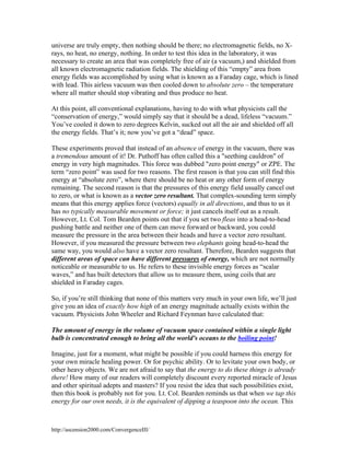universe are truly empty, then nothing should be there; no electromagnetic fields, no Xrays, no heat, no energy, nothing. In order to test this idea in the laboratory, it was
necessary to create an area that was completely free of air (a vacuum,) and shielded from
all known electromagnetic radiation fields. The shielding of this “empty” area from
energy fields was accomplished by using what is known as a Faraday cage, which is lined
with lead. This airless vacuum was then cooled down to absolute zero – the temperature
where all matter should stop vibrating and thus produce no heat.
At this point, all conventional explanations, having to do with what physicists call the
“conservation of energy,” would simply say that it should be a dead, lifeless “vacuum.”
You’ve cooled it down to zero degrees Kelvin, sucked out all the air and shielded off all
the energy fields. That’s it; now you’ve got a “dead” space.
These experiments proved that instead of an absence of energy in the vacuum, there was
a tremendous amount of it! Dr. Puthoff has often called this a "seething cauldron" of
energy in very high magnitudes. This force was dubbed "zero point energy" or ZPE. The
term “zero point” was used for two reasons. The first reason is that you can still find this
energy at “absolute zero”, where there should be no heat or any other form of energy
remaining. The second reason is that the pressures of this energy field usually cancel out
to zero, or what is known as a vector zero resultant. That complex-sounding term simply
means that this energy applies force (vectors) equally in all directions, and thus to us it
has no typically measurable movement or force; it just cancels itself out as a result.
However, Lt. Col. Tom Bearden points out that if you set two fleas into a head-to-head
pushing battle and neither one of them can move forward or backward, you could
measure the pressure in the area between their heads and have a vector zero resultant.
However, if you measured the pressure between two elephants going head-to-head the
same way, you would also have a vector zero resultant. Therefore, Bearden suggests that
different areas of space can have different pressures of energy, which are not normally
noticeable or measurable to us. He refers to these invisible energy forces as “scalar
waves,” and has built detectors that allow us to measure them, using coils that are
shielded in Faraday cages.
So, if you’re still thinking that none of this matters very much in your own life, we’ll just
give you an idea of exactly how high of an energy magnitude actually exists within the
vacuum. Physicists John Wheeler and Richard Feynman have calculated that:
The amount of energy in the volume of vacuum space contained within a single light
bulb is concentrated enough to bring all the world's oceans to the boiling point!
Imagine, just for a moment, what might be possible if you could harness this energy for
your own miracle healing power. Or for psychic ability. Or to levitate your own body, or
other heavy objects. We are not afraid to say that the energy to do these things is already
there! How many of our readers will completely discount every reported miracle of Jesus
and other spiritual adepts and masters? If you resist the idea that such possibilities exist,
then this book is probably not for you. Lt. Col. Bearden reminds us that when we tap this
energy for our own needs, it is the equivalent of dipping a teaspoon into the ocean. This

http://ascension2000.com/ConvergenceIII/

 
