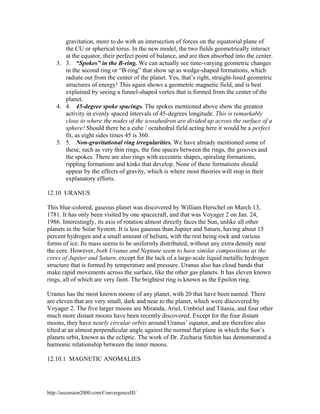 gravitation, more to do with an intersection of forces on the equatorial plane of
the CU or spherical torus. In the new model, the two fields geometrically interact
at the equator, their perfect point of balance, and are then absorbed into the center.
3. 3. “Spokes” in the B-ring. We can actually see time-varying geometric changes
in the second ring or “B-ring” that show up as wedge-shaped formations, which
radiate out from the center of the planet. Yes, that’s right, straight-lined geometric
structures of energy! This again shows a geometric magnetic field, and is best
explained by seeing a funnel-shaped vortex that is formed from the center of the
planet.
4. 4. 45-degree spoke spacings. The spokes mentioned above show the greatest
activity in evenly spaced intervals of 45-degrees longitude. This is remarkably
close to where the nodes of the icosahedron are divided up across the surface of a
sphere! Should there be a cube / octahedral field acting here it would be a perfect
fit, as eight sides times 45 is 360.
5. 5. Non-gravitational ring irregularities. We have already mentioned some of
these, such as very thin rings, the fine spaces between the rings, the grooves and
the spokes. There are also rings with eccentric shapes, spiraling formations,
rippling formations and kinks that develop. None of these formations should
appear by the effects of gravity, which is where most theories will stop in their
explanatory efforts.
12.10 URANUS
This blue-colored, gaseous planet was discovered by William Herschel on March 13,
1781. It has only been visited by one spacecraft, and that was Voyager 2 on Jan. 24,
1986. Interestingly, its axis of rotation almost directly faces the Sun, unlike all other
planets in the Solar System. It is less gaseous than Jupiter and Saturn, having about 15
percent hydrogen and a small amount of helium, with the rest being rock and various
forms of ice. Its mass seems to be uniformly distributed, without any extra density near
the core. However, both Uranus and Neptune seem to have similar compositions as the
cores of Jupiter and Saturn, except for the lack of a large-scale liquid metallic hydrogen
structure that is formed by temperature and pressure. Uranus also has cloud bands that
make rapid movements across the surface, like the other gas planets. It has eleven known
rings, all of which are very faint. The brightest ring is known as the Epsilon ring.
Uranus has the most known moons of any planet, with 20 that have been named. There
are eleven that are very small, dark and near to the planet, which were discovered by
Voyager 2. The five larger moons are Miranda, Ariel, Umbriel and Titania, and four other
much more distant moons have been recently discovered. Except for the four distant
moons, they have nearly circular orbits around Uranus’ equator, and are therefore also
tilted at an almost perpendicular angle against the normal flat plane in which the Sun’s
planets orbit, known as the ecliptic. The work of Dr. Zecharia Sitchin has demonstrated a
harmonic relationship between the inner moons.
12.10.1 MAGNETIC ANOMALIES

http://ascension2000.com/ConvergenceIII/

 