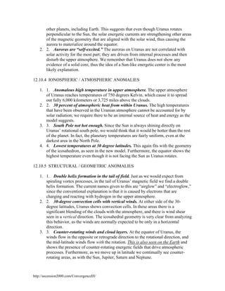 other planets, including Earth. This suggests that even though Uranus rotates
perpendicular to the Sun, the solar energetic currents are strengthening other areas
of the magnetic geometry that are aligned with the solar wind, thus causing the
aurora to materialize around the equator.
2. 2. Auroras are “self-excited.” The auroras on Uranus are not correlated with
solar activity for the most part; they are driven from internal processes and then
disturb the upper atmosphere. We remember that Uranus does not show any
evidence of a solid core, thus the idea of a Sun-like energetic center is the most
likely explanation.
12.10.4 IONOSPHERIC / ATMOSPHERIC ANOMALIES
1. 1. Anomalous high temperature in upper atmosphere. The upper atmosphere
of Uranus reaches temperatures of 750 degrees Kelvin, which cause it to spread
out fully 6,000 kilometers or 3,725 miles above the clouds.
2. 2. 30 percent of atmospheric heat from within Uranus. The high temperatures
that have been observed in the Uranian atmosphere cannot be accounted for by
solar radiation; we require there to be an internal source of heat and energy as the
model suggests.
3. 3. South Pole not hot enough. Since the Sun is always shining directly on
Uranus’ rotational south pole, we would think that it would be hotter than the rest
of the planet. In fact, the planetary temperatures are fairly uniform, even at the
darkest area in the North Pole.
4. 4. Lowest temperatures at 30 degree latitudes. This again fits with the geometry
of the icosahedron, as seen in the new model. Furthermore, the equator shows the
highest temperature even though it is not facing the Sun as Uranus rotates.
12.10.5 STRUCTURAL / GEOMETRIC ANOMALIES
1. 1. Double helix formation in the tail of field. Just as we would expect from
spiraling vortex processes, in the tail of Uranus’ magnetic field we find a double
helix formation. The current names given to this are “airglow” and “electroglow,”
since the conventional explanation is that it is caused by electrons that are
charging and reacting with hydrogen in the upper atmosphere.
2. 2. 30-degree convection cells with vertical winds. At either side of the 30degree latitudes, Uranus shows convection cells. In these areas there is a
significant blending of the clouds with the atmosphere, and there is wind shear
seen in a vertical direction. The icosahedral geometry is very clear from analyzing
this behavior, as the winds are normally expected to be only in a horizontal
direction.
3. 3. Counter-rotating winds and cloud layers. At the equator of Uranus, the
winds flow in the opposite or retrograde direction to the rotational direction, and
the mid-latitude winds flow with the rotation. This is also seen on the Earth and
shows the presence of counter-rotating energetic fields that drive atmospheric
processes. Furthermore, as we move up in latitude we continually see counterrotating areas, as with the Sun, Jupiter, Saturn and Neptune.

http://ascension2000.com/ConvergenceIII/

 