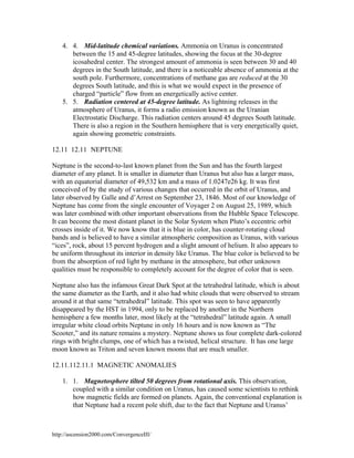 4. 4. Mid-latitude chemical variations. Ammonia on Uranus is concentrated
between the 15 and 45-degree latitudes, showing the focus at the 30-degree
icosahedral center. The strongest amount of ammonia is seen between 30 and 40
degrees in the South latitude, and there is a noticeable absence of ammonia at the
south pole. Furthermore, concentrations of methane gas are reduced at the 30
degrees South latitude, and this is what we would expect in the presence of
charged “particle” flow from an energetically active center.
5. 5. Radiation centered at 45-degree latitude. As lightning releases in the
atmosphere of Uranus, it forms a radio emission known as the Uranian
Electrostatic Discharge. This radiation centers around 45 degrees South latitude.
There is also a region in the Southern hemisphere that is very energetically quiet,
again showing geometric constraints.
12.11 12.11 NEPTUNE
Neptune is the second-to-last known planet from the Sun and has the fourth largest
diameter of any planet. It is smaller in diameter than Uranus but also has a larger mass,
with an equatorial diameter of 49,532 km and a mass of 1.0247e26 kg. It was first
conceived of by the study of various changes that occurred in the orbit of Uranus, and
later observed by Galle and d’Arrest on September 23, 1846. Most of our knowledge of
Neptune has come from the single encounter of Voyager 2 on August 25, 1989, which
was later combined with other important observations from the Hubble Space Telescope.
It can become the most distant planet in the Solar System when Pluto’s eccentric orbit
crosses inside of it. We now know that it is blue in color, has counter-rotating cloud
bands and is believed to have a similar atmospheric composition as Uranus, with various
“ices”, rock, about 15 percent hydrogen and a slight amount of helium. It also appears to
be uniform throughout its interior in density like Uranus. The blue color is believed to be
from the absorption of red light by methane in the atmosphere, but other unknown
qualities must be responsible to completely account for the degree of color that is seen.
Neptune also has the infamous Great Dark Spot at the tetrahedral latitude, which is about
the same diameter as the Earth, and it also had white clouds that were observed to stream
around it at that same “tetrahedral” latitude. This spot was seen to have apparently
disappeared by the HST in 1994, only to be replaced by another in the Northern
hemisphere a few months later, most likely at the “tetrahedral” latitude again. A small
irregular white cloud orbits Neptune in only 16 hours and is now known as “The
Scooter,” and its nature remains a mystery. Neptune shows us four complete dark-colored
rings with bright clumps, one of which has a twisted, helical structure. It has one large
moon known as Triton and seven known moons that are much smaller.
12.11.112.11.1 MAGNETIC ANOMALIES
1. 1. Magnetosphere tilted 50 degrees from rotational axis. This observation,
coupled with a similar condition on Uranus, has caused some scientists to rethink
how magnetic fields are formed on planets. Again, the conventional explanation is
that Neptune had a recent pole shift, due to the fact that Neptune and Uranus’

http://ascension2000.com/ConvergenceIII/

 