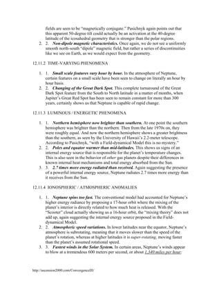 fields are seen to be “magnetically conjugate.” Pasichnyk again points out that
this apparent 50-degree tilt could actually be an activation at the 40-degree
latitude of the icosahedral geometry that is stronger than the polar regions.
2. 2. Non-dipole magnetic characteristics. Once again, we do not see a uniformly
smooth north-south “dipole” magnetic field, but rather a series of discontinuities
like we see on Earth, as we would expect from the geometry.
12.11.2 TIME-VARYING PHENOMENA
1. 1. Small scale features vary hour by hour. In the atmosphere of Neptune,
certain features on a small scale have been seen to change on literally an hour by
hour basis.
2. 2. Changing of the Great Dark Spot. This complete turnaround of the Great
Dark Spot feature from the South to North latitude in a matter of months, when
Jupiter’s Great Red Spot has been seen to remain constant for more than 300
years, certainly shows us that Neptune is capable of rapid change.
12.11.3 LUMINOUS / ENERGETIC PHENOMENA
1. 1. Northern hemisphere now brighter than southern. At one point the southern
hemisphere was brighter than the northern. Then from the late 1970s on, they
were roughly equal. And now the northern hemisphere shows a greater brightness
than the southern, as seen by the University of Hawaii’s 2.2-meter telescope.
According to Pasichnyk, “with a Field-dynamical Model this is no mystery.”
2. 2. Poles and equator warmer than mid-latitudes. This shows us signs of an
internal energy source that is responsible for the planet’s temperature changes.
This is also seen in the behavior of other gas planets despite their differences in
known internal heat mechanisms and total energy absorbed from the Sun.
3. 3. 2.7 times more energy radiated than received. Again suggesting the presence
of a powerful internal energy source, Neptune radiates 2.7 times more energy than
it receives from the Sun.
12.11.4 IONOSPHERIC / ATMOSPHERIC ANOMALIES
1. 1. Neptune spins too fast. The conventional model had accounted for Neptune’s
higher energy radiance by proposing a 17-hour orbit where the mixing of the
planet’s interior is directly related to how much heat is released. With the
“Scooter” cloud actually showing us a 16-hour orbit, the “mixing theory” does not
add up, again suggesting the internal energy source proposed in the Fielddynamical Model.
2. 2. Atmospheric speed variations. In lower latitudes near the equator, Neptune’s
atmosphere is subrotating, meaning that it moves slower than the speed of the
planet’s rotation, whereas at higher latitudes it is super-rotating, moving faster
than the planet’s assumed rotational speed.
3. 3. Fastest winds in the Solar System. In certain areas, Neptune’s winds appear
to blow at a tremendous 600 meters per second, or about 1,340 miles per hour;

http://ascension2000.com/ConvergenceIII/

 