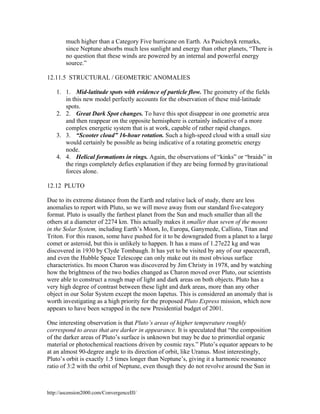 much higher than a Category Five hurricane on Earth. As Pasichnyk remarks,
since Neptune absorbs much less sunlight and energy than other planets, “There is
no question that these winds are powered by an internal and powerful energy
source.”
12.11.5 STRUCTURAL / GEOMETRIC ANOMALIES
1. 1. Mid-latitude spots with evidence of particle flow. The geometry of the fields
in this new model perfectly accounts for the observation of these mid-latitude
spots.
2. 2. Great Dark Spot changes. To have this spot disappear in one geometric area
and then reappear on the opposite hemisphere is certainly indicative of a more
complex energetic system that is at work, capable of rather rapid changes.
3. 3. “Scooter cloud” 16-hour rotation. Such a high-speed cloud with a small size
would certainly be possible as being indicative of a rotating geometric energy
node.
4. 4. Helical formations in rings. Again, the observations of “kinks” or “braids” in
the rings completely defies explanation if they are being formed by gravitational
forces alone.
12.12 PLUTO
Due to its extreme distance from the Earth and relative lack of study, there are less
anomalies to report with Pluto, so we will move away from our standard five-category
format. Pluto is usually the farthest planet from the Sun and much smaller than all the
others at a diameter of 2274 km. This actually makes it smaller than seven of the moons
in the Solar System, including Earth’s Moon, Io, Europa, Ganymede, Callisto, Titan and
Triton. For this reason, some have pushed for it to be downgraded from a planet to a large
comet or asteroid, but this is unlikely to happen. It has a mass of 1.27e22 kg and was
discovered in 1930 by Clyde Tombaugh. It has yet to be visited by any of our spacecraft,
and even the Hubble Space Telescope can only make out its most obvious surface
characteristics. Its moon Charon was discovered by Jim Christy in 1978, and by watching
how the brightness of the two bodies changed as Charon moved over Pluto, our scientists
were able to construct a rough map of light and dark areas on both objects. Pluto has a
very high degree of contrast between these light and dark areas, more than any other
object in our Solar System except the moon Iapetus. This is considered an anomaly that is
worth investigating as a high priority for the proposed Pluto Express mission, which now
appears to have been scrapped in the new Presidential budget of 2001.
One interesting observation is that Pluto’s areas of higher temperature roughly
correspond to areas that are darker in appearance. It is speculated that “the composition
of the darker areas of Pluto’s surface is unknown but may be due to primordial organic
material or photochemical reactions driven by cosmic rays.” Pluto’s equator appears to be
at an almost 90-degree angle to its direction of orbit, like Uranus. Most interestingly,
Pluto’s orbit is exactly 1.5 times longer than Neptune’s, giving it a harmonic resonance
ratio of 3:2 with the orbit of Neptune, even though they do not revolve around the Sun in

http://ascension2000.com/ConvergenceIII/

 