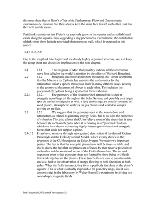 the same plane due to Pluto’s offset orbit. Furthermore, Pluto and Charon rotate
synchronously, meaning that they always keep the same face toward each other, just like
the Earth and its moon.
Pasichnyk reminds us that Pluto’s ice caps only grow to the equator and a reddish band
exists along the equator, thus suggesting a ring phenomena. Furthermore, the distribution
of dark spots show latitude-restricted phenomena as well, which is expected in this
model.
12.13 RECAP
Due to the length of this chapter and its already highly organized structure, we will keep
this recap short and discuss its implications in the next chapter.
12.1
12.2

12.2.1

12.3

12.4-.12

12.1
The enigmas of Mars that possibly indicate artificial structure
were first called to the world’s attention by the efforts of Richard Hoagland.
12.2
Hoagland and other researchers including Erol Torun determined
that the Martian city Cydonia had encoded the mathematics for the
tetrahedron inside a sphere throughout itself in many different ways, relating
to the geometric placement of objects to each other. This includes the
placement of Cydonia being a symbol for the tetrahedron.
12.2.1
The geometry of the circumscribed tetrahedron is seen at
energetic upwellings all throughout the Solar System, and possibly as a bright
spot on the star Betelgeuse as well. These upwellings are usually volcanic on
solid planets, atmospheric vortexes on gas planets and related to sunspot
activity on the Sun.
12.3
We suggest that the geometry seen in the icosahedron and
tetrahedron, as related to planetary energy fields, has to do with the properties
of vibration. This also allows the CU to relieve some of the stress that is seen
between its north-south poles when it is flowing in a “polarized” fashion,
which we have shown as creating highly intense gravitational and energetic
forces that could not support a planet.
From here, we move through an organized description of the data of Richard
Pasichnyk and the Field-dynamical Model, which clearly shows us the
processes of the CU throughout the Solar System. We make two important
points. The first is that the energetic phenomena will be time-variable, and
this is due to the fact that the planets are affected by their relative positions to
each other and the rotational action of the Fields themselves. The second
important point is that planetary rings are formed by there being two fields
that work together on the planets. These two fields are seen to counter-rotate
and also lead to the observation of energy flowing in both directions at both
poles. When the fields intersect, they form a perfectly flat plane at the planet’s
equator. This is what is actually responsible for planetary rings, and it was
demonstrated in the laboratory by Walter Russell’s experiment involving two
cone-shaped magnetic fields.

http://ascension2000.com/ConvergenceIII/

 