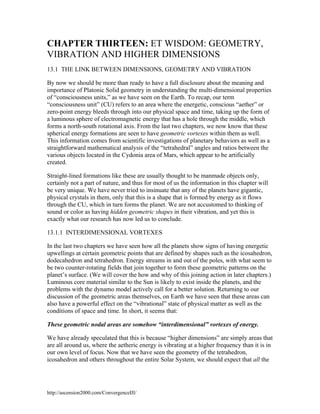 CHAPTER THIRTEEN: ET WISDOM: GEOMETRY,
VIBRATION AND HIGHER DIMENSIONS
13.1 THE LINK BETWEEN DIMENSIONS, GEOMETRY AND VIBRATION
By now we should be more than ready to have a full disclosure about the meaning and
importance of Platonic Solid geometry in understanding the multi-dimensional properties
of “consciousness units,” as we have seen on the Earth. To recap, our term
“consciousness unit” (CU) refers to an area where the energetic, conscious “aether” or
zero-point energy bleeds through into our physical space and time, taking up the form of
a luminous sphere of electromagnetic energy that has a hole through the middle, which
forms a north-south rotational axis. From the last two chapters, we now know that these
spherical energy formations are seen to have geometric vortexes within them as well.
This information comes from scientific investigations of planetary behaviors as well as a
straightforward mathematical analysis of the “tetrahedral” angles and ratios between the
various objects located in the Cydonia area of Mars, which appear to be artificially
created.
Straight-lined formations like these are usually thought to be manmade objects only,
certainly not a part of nature, and thus for most of us the information in this chapter will
be very unique. We have never tried to insinuate that any of the planets have gigantic,
physical crystals in them, only that this is a shape that is formed by energy as it flows
through the CU, which in turn forms the planet. We are not accustomed to thinking of
sound or color as having hidden geometric shapes in their vibration, and yet this is
exactly what our research has now led us to conclude.
13.1.1 INTERDIMENSIONAL VORTEXES
In the last two chapters we have seen how all the planets show signs of having energetic
upwellings at certain geometric points that are defined by shapes such as the icosahedron,
dodecahedron and tetrahedron. Energy streams in and out of the poles, with what seem to
be two counter-rotating fields that join together to form these geometric patterns on the
planet’s surface. (We will cover the how and why of this joining action in later chapters.)
Luminous core material similar to the Sun is likely to exist inside the planets, and the
problems with the dynamo model actively call for a better solution. Returning to our
discussion of the geometric areas themselves, on Earth we have seen that these areas can
also have a powerful effect on the “vibrational” state of physical matter as well as the
conditions of space and time. In short, it seems that:
These geometric nodal areas are somehow “interdimensional” vortexes of energy.
We have already speculated that this is because “higher dimensions” are simply areas that
are all around us, where the aetheric energy is vibrating at a higher frequency than it is in
our own level of focus. Now that we have seen the geometry of the tetrahedron,
icosahedron and others throughout the entire Solar System, we should expect that all the

http://ascension2000.com/ConvergenceIII/

 
