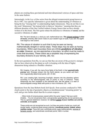 planets are creating these gravitational and inter-dimensional vortexes of space and time
in the same fashion.
Interestingly, in the Law of One series from the alleged extraterrestrial group known as
Ra in 1981, very specific information is given about the understanding of vibration as
being the key “missing link” in understanding higher dimensions. They do not like to use
the word “dimensions” but instead refer to them as “densities,” meaning that they are
different densities of the One Unified Aetheric Energy Source that we have already
written of in this book. The first quote relates the densities to vibrations of sound, and the
second to vibrations of color:
RA: The term density is a, what you call, mathematical one. The closest analogy is that
of music, whereby after seven notes on your western type of scale, if you will, the eighth
note begins a new octave.

RA: The nature of vibration is such that it may be seen as having
mathematically straight or narrow steps. These steps may be seen as having
boundaries. Within each boundary there are infinite gradations of vibration
or color. However, as one approaches a boundary, an effort must be made to
cross that boundary. These colors are a simplistic way of expressing the
boundary divisions of your density. (B2, 42)
In the next quotations from Ra, we can see that they are aware of the geometric energies
that we have observed on the planet as well, in keeping with the idea of higher
dimensions being related to a fluidlike vibration:
RA: Imagine, if you will, the many force fields of the Earth in their geometrically
precise web. Energies stream into the Earth planes, as you would call them,
from magnetically determined points. (B1, 81-82)
RA: Love creating light, becoming love/light, streams into the planetary sphere
according to the electromagnetic web of points or nexi of entrance. These
streamings are then available to the individual who, like the planet, is a web of
electromagnetic energy fields with points or nexi of entrance. (B1, 144)

Quotations from the Jane Roberts book Seth Speaks, from sessions conducted in 1968,
clearly point to the tips of geometric objects as interdimensional “streaming points” as
well, and go into further detail than Ra in certain respects:
…Other kinds of consciousness coexist within the same “space” that your world
inhabits… You do not perceive them, and generally speaking they do not perceive you.
This is a general statement, however, for various points of your realities can and do
coincide, so to speak.
These points are not recognized as such, but they are points of what you could call
double reality, containing great energy potential; coordinate points, indeed, where
realities merge. There are main coordinate points, pure mathematically, sources of
fantastic energy, and subordinate coordinate points, vast in number.

http://ascension2000.com/ConvergenceIII/

 