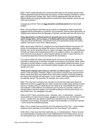 [Note: These “mathematically pure” points that Seth refers to are actually the tips of the
Platonic geometries that we have been discussing. And the merging of realities is clearly
seen in the Bermuda Triangle. Also, Seth could be speaking about the fact that two
different fields are merging at these points to create their vortex qualities, hence the use
of the word “double.”]
(Long pause at 9:29.) There are four absolute coordinate points that intersect all
realities.
[Note: The only Platonic Solid that has four points is a tetrahedron. Seth’s quote here
suggests that the tetrahedron is somehow “more important” than the other geometries, as
Hoagland also believes from the Message of Cydonia, and later we’ll see why this is so.]
These [geometric] coordinate points [in general] also act as channels through
which energy flows, and as warps or invisible paths from one reality to another.
They also act as transformers, and provide much of the generating energy that makes
creation continuous in your terms. (Many pauses.)
[Note: As the work of Richard C. Hoagland and The Enterprise Mission has shown, the
points of the tetrahedron are indeed the source of tremendous energy upwellings in
planets, such as the Great Red Spot on Jupiter. And again, the points of the icosahedron
on Earth are clearly demonstrating warps from one reality to another. As a general rule,
when there are many pauses in Jane’s speech patterns as Seth, it means that she is in
an extremely deep level of trance to bring forth the information.]
Your space is filled with these subordinate points, and as you will see later, these are
important in allowing you to transform thoughts and emotions into physical matter. When
a thought or emotion attains a certain intensity, it automatically attracts the power of one
of these subordinate points, and is therefore highly charged, and in one way magnified,
though not in size.
These points impinge upon what you call time, as well as space. There are certain
points in time and space, therefore, (again in your terms), that are more conducive than
others, where both ideas and matter will be more highly charged. Practically speaking,
this means that buildings will last longer; in your context, that ideas wedded to form will
be relatively eternal. The pyramids, for example, are a case in point.
[Note: This may seem confusing now, but later we will see how these geometries do
affect time as Seth is suggesting here. Seth’s quote about matter being stronger at these
points is in keeping with our observations that matter is far more flexible than we have
ever believed. Under different circumstances such as those of a tornado, matter can
change phase to become weaker, and now Seth is telling us that the same forces, in a
less chaotic form, can strengthen it as well.]
(Slow at 9:43.) These coordinate points – absolute, main, or subordinate – represent
accumulations or traces of pure energy, minute to an extreme if you are thinking in terms
of size – smaller than any particle of which your scientists know for example, but
composed of pure energy. And yet this energy must be activated. It is dormant until then
– and it cannot be activated physically.
[Note: This is exactly what we will find out at the beginning of Part Two – at the smallest
subatomic level, geometry is the hidden key to the “pure energy” of the aether.]
(9:50.) Now: A few clues here that might help you, or mathematicians. There is an everso-minute alteration of gravity forces in the neighborhood of all of these points, even of
the subordinate ones, and all the so-called physical laws to some extent or another will

http://ascension2000.com/ConvergenceIII/

 