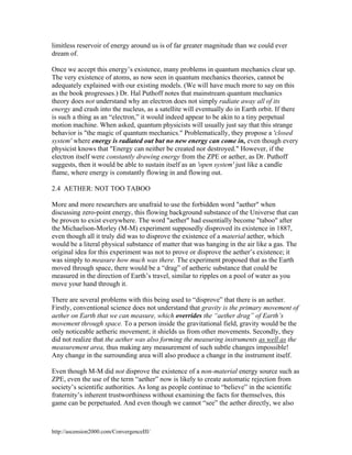 limitless reservoir of energy around us is of far greater magnitude than we could ever
dream of.
Once we accept this energy’s existence, many problems in quantum mechanics clear up.
The very existence of atoms, as now seen in quantum mechanics theories, cannot be
adequately explained with our existing models. (We will have much more to say on this
as the book progresses.) Dr. Hal Puthoff notes that mainstream quantum mechanics
theory does not understand why an electron does not simply radiate away all of its
energy and crash into the nucleus, as a satellite will eventually do in Earth orbit. If there
is such a thing as an “electron,” it would indeed appear to be akin to a tiny perpetual
motion machine. When asked, quantum physicists will usually just say that this strange
behavior is "the magic of quantum mechanics." Problematically, they propose a 'closed
system' where energy is radiated out but no new energy can come in, even though every
physicist knows that "Energy can neither be created nor destroyed." However, if the
electron itself were constantly drawing energy from the ZPE or aether, as Dr. Puthoff
suggests, then it would be able to sustain itself as an 'open system' just like a candle
flame, where energy is constantly flowing in and flowing out.
2.4 AETHER: NOT TOO TABOO
More and more researchers are unafraid to use the forbidden word "aether" when
discussing zero-point energy, this flowing background substance of the Universe that can
be proven to exist everywhere. The word "aether" had essentially become "taboo" after
the Michaelson-Morley (M-M) experiment supposedly disproved its existence in 1887,
even though all it truly did was to disprove the existence of a material aether, which
would be a literal physical substance of matter that was hanging in the air like a gas. The
original idea for this experiment was not to prove or disprove the aether’s existence; it
was simply to measure how much was there. The experiment proposed that as the Earth
moved through space, there would be a “drag” of aetheric substance that could be
measured in the direction of Earth’s travel, similar to ripples on a pool of water as you
move your hand through it.
There are several problems with this being used to “disprove” that there is an aether.
Firstly, conventional science does not understand that gravity is the primary movement of
aether on Earth that we can measure, which overrides the “aether drag” of Earth’s
movement through space. To a person inside the gravitational field, gravity would be the
only noticeable aetheric movement; it shields us from other movements. Secondly, they
did not realize that the aether was also forming the measuring instruments as well as the
measurement area, thus making any measurement of such subtle changes impossible!
Any change in the surrounding area will also produce a change in the instrument itself.
Even though M-M did not disprove the existence of a non-material energy source such as
ZPE, even the use of the term “aether” now is likely to create automatic rejection from
society’s scientific authorities. As long as people continue to “believe” in the scientific
fraternity’s inherent trustworthiness without examining the facts for themselves, this
game can be perpetuated. And even though we cannot “see” the aether directly, we also

http://ascension2000.com/ConvergenceIII/

 
