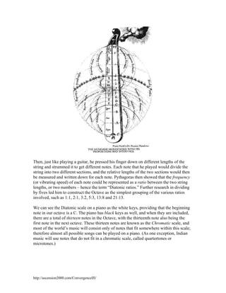 Then, just like playing a guitar, he pressed his finger down on different lengths of the
string and strummed it to get different notes. Each note that he played would divide the
string into two different sections, and the relative lengths of the two sections would then
be measured and written down for each note. Pythagoras then showed that the frequency
(or vibrating speed) of each note could be represented as a ratio between the two string
lengths, or two numbers – hence the term “Diatonic ratios.” Further research in dividing
by fives led him to construct the Octave as the simplest grouping of the various ratios
involved, such as 1:1, 2:1, 3:2, 5:3, 13:8 and 21:13.
We can see the Diatonic scale on a piano as the white keys, providing that the beginning
note in our octave is a C. The piano has black keys as well, and when they are included,
there are a total of thirteen notes in the Octave, with the thirteenth note also being the
first note in the next octave. These thirteen notes are known as the Chromatic scale, and
most of the world’s music will consist only of notes that fit somewhere within this scale;
therefore almost all possible songs can be played on a piano. (As one exception, Indian
music will use notes that do not fit in a chromatic scale, called quartertones or
microtones.)

http://ascension2000.com/ConvergenceIII/

 