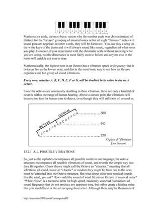 Mathematics aside, the most basic reason why the number eight was chosen instead of
thirteen for the “octave” grouping of musical notes is that all eight “diatonic” notes will
sound pleasant together; in other words, they will be harmonic. You can play a song on
the white keys of the piano and it will always sound like music, regardless of what notes
you play. However, if you experiment with the chromatic scale without knowing what
you are doing, painful dissonance is most likely soon to follow and anyone else in the
room will quickly ask you to stop.
Mathematically, the highest note in an Octave has a vibration speed or frequency that is
twice as fast as the lowest note, and that is the most basic way to see how an Octave
organizes one full group of sound vibrations.
Every note, whether A, B, C, D, E, F or G, will be doubled in its value in the next
octave.
Since the octaves are continually doubling in their vibration, there are only a handful of
octaves within the range of human hearing. Above a certain point the vibrations will
become too fast for human ears to detect, even though they will still exist all around us.

13.2.1 ALL POSSIBLE VIBRATIONS
So, just as the alphabet encompasses all possible words in our language, the octave
structure encompasses all possible vibrations of sound, and reveals the simple way that
they fit together. Chaos theory might call the Octave an "attractor," meaning that all
vibrations of sound, however "chaotic" or random they might be from one to the next,
must be 'attracted' into the Octave structure. But what about other non-musical sounds
like the wind, you ask? How could the sound of wind fit into an Octave of musical notes?
"White Noise" is a technical term for high-speed, randomly scattered fluctuations of
sound frequency that do not produce any apparent tone, but rather create a hissing noise
like you would hear in the air escaping from a tire. Although there may be thousands of
http://ascension2000.com/ConvergenceIII/

 
