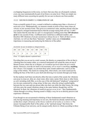 overlapping frequencies in this noise, we know that once they are all properly isolated,
every one must automatically be part of an Octave on some level. There are simply too
many different tones occurring too quickly for our ears to discern one from another.
13.2.2 SOUND IS SIMPLY A VIBRATION OF AIR
From a scientific point of view, a sound is defined as nothing more than a vibration of
molecules of air. Mathematically, we measure sounds in terms of how many times air
vibrates in one second of time. This gives us a numerical value, and thus anyone who has
ever played a stringed instrument knows that the average tuning fork will say "A 440."
This means that the note that we call A is recognized as nothing more than 440 vibrations
of air in one second of time. A different note would have a different number, and
therefore 440 vibrations of air per second must always be an A. That's all there is to it.
And later, we will see that these “harmonic” number values are of tremendous
importance in measuring and analyzing the behavior of the aether.

DIATONIC SCALE NUMERICAL FREQUENCIES:
288

324

360

384

432

480

540

576

D

E

F

G

A

B

C

D

(Note: "A" slightly adjusted- explained later)

Providing that you are not in a total vacuum, the density or composition of the air that is
vibrating does not matter either, as a musical instrument will sound the same on top of
Mount Everest, where the air is thinner, as it would at sea level where the air is much
denser. However, even the air itself is not necessary; all we need is something, anything,
that vibrates. For example, we can hear these same sounds underwater, such as in the
songs of the whales. The metal on a tuning fork, when struck, can create sound just by
holding the base of the fork to your skull and allowing it to resonate through your body.
So the medium itself does not directly affect the tone or pitch of the sound; the vibrations
can occur in clean air, dirty air, clean water, dirty water, metal, flesh, bone or other forms
as well, including cloth fiber, as in the case of the old-fashioned "telephone" composed of
two tin cans connected by a long string. In that case, when the string is pulled tightly
between the two cans and one person talks into their can while the other listens, the string
will also carry the sound vibrations along in the same fashion, though they will be
distorted. In short, the vibrations of sound do not just occur in air – they fundamentally
vibrate through everything. Hearing sound is simply a way for us to directly perceive and
experience vibrations.
Even though we are accustomed to thinking of these fundamental sound vibrations as
only having meaning and importance to our ears, this book has already started showing
us that these simple vibrations of the Octave underlie all of reality as we know it. The
unseen 'incompressible fluid' of the aether, or the "spiritual energy" that forms the
Ultimate Being of our universe, can be unequivocally shown to vibrate according to these

http://ascension2000.com/ConvergenceIII/

 
