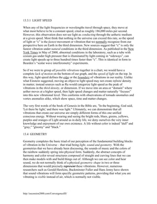 13.3.1 LIGHT SPEED
When any of the light frequencies or wavelengths travel through space, they move at
what most believe to be a constant speed, cited as roughly 186,000 miles per second.
However, this observation does not see light as conducting through the aetheric medium
at a given speed. Most think that nothing in the universe can exceed this rate, so the speed
of light or “c” is the fastest movement or vibration that we normally recognize from our
perspective here on Earth in the third dimension. New sources suggest that “c” is only the
fastest vibration under natural conditions in the third dimension. As published in the New
York Times in May of 2000, abnormal conditions in the laboratory, such as a tube with
cesium gas under high pressure that is illuminated by light coming in “sideways”, can
create light speeds up to three hundred times faster than “c”. This is identical in form to
Bearden’s “scalar wave interferometry” experiments.
So if we were to group all possible vibrations together in a chart, we would have a
complete lack of motion on the bottom of our graph, and the speed of light on the top. In
this way, light speed defines the edge or the boundary of vibrations in our reality. Unlike
what Einstein suggested, moving an object to light speed may not create infinite density
in matter; instead sources such as Ra would categorize light speed as the peak of
vibrations in the third density, or dimension. If we move into an area or “domain” where
aether moves at a higher speed, then light speed changes and matter naturally “focuses”
into this new vibrational level. This conforms with observations of tornado anomalies and
vortex anomalies alike, which show space, time and matter changes.
The very first words of the book of Genesis in the Bible are, "In the beginning, God said,
'Let there be light,' and there was light." Ultimately, we can demonstrate that all
vibrations that create our universe are simply different forms of this one unified
conscious energy. Without wearing and seeing the bright reds, blues, greens, yellows,
purples and oranges of Light around us in daily life, we deny ourselves the very inner
knowledge and enjoyment of our own existence. A life without color is indeed "dull" and
"gray," "gloomy" and "black."
13.4 GEOMETRY
Geometry completes the basic triad of our perception of the fundamental building blocks
of vibration in the Universe – that triad being light, sound and geometry. With the
geometries that we have already been discussing, the sounds of music and the colors of
the rainbow suddenly spring into physical form. Suddenly, the abstract concepts of
harmony and color reveal structures composed of straight and curving lines that we can
then make models with and build things out of. Although we can see color and hear
sound, we do not normally think of a physical geometric shape in two or three
dimensions that would precisely represent these vibrations. However, numerous
researchers such as Gerald Hawkins, Buckminster Fuller and Hans Jenny have shown
that sound vibrations will form specific geometric patterns, providing that what you are
vibrating is visible instead of air, which is normally not visible.

http://ascension2000.com/ConvergenceIII/

 