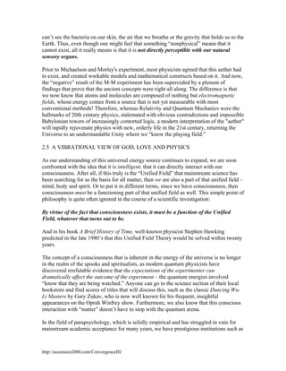 can’t see the bacteria on our skin, the air that we breathe or the gravity that holds us to the
Earth. Thus, even though one might feel that something “nonphysical” means that it
cannot exist, all it really means is that it is not directly perceptible with our natural
sensory organs.
Prior to Michaelson and Morley's experiment, most physicists agreed that this aether had
to exist, and created workable models and mathematical constructs based on it. And now,
the “negative” result of the M-M experiment has been superceded by a plenum of
findings that prove that the ancient concepts were right all along. The difference is that
we now know that atoms and molecules are composed of nothing but electromagnetic
fields, whose energy comes from a source that is not yet measurable with most
conventional methods! Therefore, whereas Relativity and Quantum Mechanics were the
hallmarks of 20th century physics, stalemated with obvious contradictions and impossible
Babylonian towers of increasingly contorted logic, a modern interpretation of the "aether"
will rapidly rejuvenate physics with new, orderly life in the 21st century, returning the
Universe to an understandable Unity where we “know the playing field.”
2.5 A VIBRATIONAL VIEW OF GOD, LOVE AND PHYSICS
As our understanding of this universal energy source continues to expand, we are soon
confronted with the idea that it is intelligent, that it can directly interact with our
consciousness. After all, if this truly is the “Unified Field” that mainstream science has
been searching for as the basis for all matter, then we are also a part of that unified field –
mind, body and spirit. Or to put it in different terms, since we have consciousness, then
consciousness must be a functioning part of that unified field as well. This simple point of
philosophy is quite often ignored in the course of a scientific investigation:
By virtue of the fact that consciousness exists, it must be a function of the Unified
Field, whatever that turns out to be.
And in his book A Brief History of Time, well-known physicist Stephen Hawking
predicted in the late 1980’s that this Unified Field Theory would be solved within twenty
years.
The concept of a consciousness that is inherent in the energy of the universe is no longer
in the realm of the spooks and spiritualists, as modern quantum physicists have
discovered irrefutable evidence that the expectations of the experimenter can
dramatically affect the outcome of the experiment – the quantum energies involved
“know that they are being watched.” Anyone can go to the science section of their local
bookstore and find scores of titles that will discuss this, such as the classic Dancing WuLi Masters by Gary Zukav, who is now well known for his frequent, insightful
appearances on the Oprah Winfrey show. Furthermore, we also know that this conscious
interaction with “matter” doesn’t have to stop with the quantum arena.
In the field of parapsychology, which is solidly empirical and has struggled in vain for
mainstream academic acceptance for many years, we have prestigious institutions such as

http://ascension2000.com/ConvergenceIII/

 