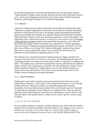 has already been through several such transformations since the time of the original
“mega-continent” Pangaea, which actually represents the time when Earth had a uniform
crust – prior to the enlarging movement now seen in the science of Global Expansion
Tectonics, which began well back in 1933 with Otto Hilgenberg.
13.5 SPIRALS
And so, the simple geometric patterns formed by sound vibrations (and therefore light
vibrations on a higher magnitude as well) can be seen in both two and three dimensions,
and the two-dimensional forms such as the triangle, square and hexagon discussed by
Hawkins are probably more familiar to us than the three-dimensional forms revealed by
Fuller and Jenny, though we have now seen these geometries at work in the planets. Very
importantly, these vibrational geometries can also grow and contract in size, and simple,
visible geometric structures organize and control these movements as well. When we
start fitting these shapes inside of each other, they indeed form a “nested” appearance,
with each successive shape growing harmonically larger than the one before it. We will
show more of this as we go along. This “sphere within sphere” geometry has already
been seen in various experiments, and now we can expect the various geometric
harmonies to exist inside these expanding spheres as well.
The simplest way to model the geometric expansion from one shape to another is by
tracing out how the nodes move relative to each other. We remember that on Earth, the
expanding geometric movements have been called “radial” or “spiraling” by Spilhaus and
others. The simplest way to chart the movement from node to node between two different
shapes would be with a spiraling line, which Ra calls “the spiraling line of light.” These
spirals include the Fibonacci or “Golden Mean: as well as the spirals created by the
square roots of two, three and five. We will now show that these spirals are directly
related to musical frequencies through mathematics.
13.5.1 THE PHI SPIRAL
Fundamental to all studies of spirals is the most important of them all, known as the
Golden Mean, Fibonacci or “phi” spiral. To best understand this spiral, we start with the
innately harmonic, vibrational way that it is created through number summing.
Essentially, we will see that each new number is the sum of the previous two. Typically
we start with one and add it to itself. That gives us a product of two. Then we take two
and add it to the number before it, which was one, and that gives us three. Then we take
three and add it to the number before it, which was two, and we get five. And on it goes
as follows:
1, 1, 2, 3, 5, 8, 13, 21, 34, 55, 89…
So, the numbers continue to expand in a simple, harmonic way, where each new number
represents the sum of the two numbers that came before it. If we divide the above pairs of
numbers into each other, in the earlier stages we will see all the common Diatonic
musical ratios that Pythagoras discovered such as 3/2, 5/3, 8/5, 13/8 and 21/13. This

http://ascension2000.com/ConvergenceIII/

 