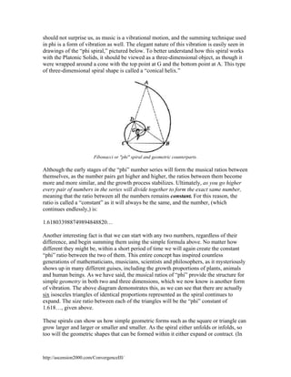 should not surprise us, as music is a vibrational motion, and the summing technique used
in phi is a form of vibration as well. The elegant nature of this vibration is easily seen in
drawings of the “phi spiral,” pictured below. To better understand how this spiral works
with the Platonic Solids, it should be viewed as a three-dimensional object, as though it
were wrapped around a cone with the top point at G and the bottom point at A. This type
of three-dimensional spiral shape is called a “conical helix.”

Fibonacci or "phi" spiral and geometric counterparts.

Although the early stages of the “phi” number series will form the musical ratios between
themselves, as the number pairs get higher and higher, the ratios between them become
more and more similar, and the growth process stabilizes. Ultimately, as you go higher
every pair of numbers in the series will divide together to form the exact same number,
meaning that the ratio between all the numbers remains constant. For this reason, the
ratio is called a “constant” as it will always be the same, and the number, (which
continues endlessly,) is:
1.618033988749894848820…
Another interesting fact is that we can start with any two numbers, regardless of their
difference, and begin summing them using the simple formula above. No matter how
different they might be, within a short period of time we will again create the constant
“phi” ratio between the two of them. This entire concept has inspired countless
generations of mathematicians, musicians, scientists and philosophers, as it mysteriously
shows up in many different guises, including the growth proportions of plants, animals
and human beings. As we have said, the musical ratios of “phi” provide the structure for
simple geometry in both two and three dimensions, which we now know is another form
of vibration. The above diagram demonstrates this, as we can see that there are actually
six isosceles triangles of identical proportions represented as the spiral continues to
expand. The size ratio between each of the triangles will be the “phi” constant of
1.618…, given above.
These spirals can show us how simple geometric forms such as the square or triangle can
grow larger and larger or smaller and smaller. As the spiral either unfolds or infolds, so
too will the geometric shapes that can be formed within it either expand or contract. (In

http://ascension2000.com/ConvergenceIII/

 