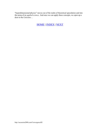 “hyperdimensional physics” moves out of the realm of theoretical speculation and into
the arena of an applied science. And once we can apply these concepts, we open up a
door to the Universe…

HOME | INDEX | NEXT

http://ascension2000.com/ConvergenceIII/

 