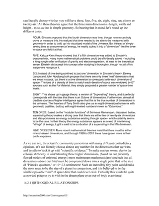 can literally choose whether you will have three, four, five, six, eight, nine, ten, eleven or
twenty-six! All these theories agree that the three main dimensions - length, width and
height - exist, as that is simple geometry. So bearing that in mind, let's round up the
different cases:
FOUR: Einstein proposed that the fourth dimension was time, though no one can truly
prove or measure this. He realized that time needed to be able to be measured with
geometry in order to build up his visualized model of the Universe. But instead of simply
seeing time as a movement of energy, he neatly tucked it into a "dimension" like the three
in space and left it at that.
FIVE: Kaluza-Klein theory showed that if a fifth dimension was added to Einstein's
proposed mix, many more mathematical problems could be effortlessly solved - including
a long sought-after unification of gravity and electromagnetism, at least in the theoretical
sense. Einstein did accept this concept after studying it thoroughly, though not all of his
supporters recognize it.
SIX: Instead of time being confined to just one 'dimension' in Einstein's theory, Dewey
Larson and John Nordberg both propose that there are only three "real" dimensions that
we know in space, but there is a time dimension to correspond with each dimension of
space. The idea of a density of time to match each density of space was endorsed by ET
sources such as the Ra Material; they simply proposed a greater number of space-time
levels.
EIGHT: This shows up in gauge theory, a version of "Superstring" theory, and it perfectly
corresponds with the idea that there is an Octave of dimensions. Furthermore, almost all
credible sources of higher intelligence agree that this is the true number of dimensions in
the universe. The theories of Tony Smith also give us an eight-dimensional universe with
geometric qualities, built up with eight-leveled numbers known as "Octonions."
TEN OR 26: Based on the "modular functions" of Srinivasa Ramanujan, discussed below,
superstring theory makes a strong case that there are either ten or twenty-six dimensions
and also postulates an energy substance existing through space - which certainly seems
to be the case. In their theory the energy substance appears as a web of intertwining
"strings" of energy. Light is said to be a vibration of a superstring in the fifth dimension.
NINE OR ELEVEN: More recent mathematical theories insist that there must be either
nine or eleven dimensions, and through 1999 to 2001 these have grown more in their
public exposure.

As we can see, the scientific community presents us with many different contradictory
opinions. We can literally choose almost any number for the dimensions that we want,
and be able to back it up with "scientific evidence." To make matters worse, due to the
colossal difficulty in understanding these higher dimensions, (based on our presently
flawed models of universal energy,) most mainstream mathematicians conclude that all
dimensions above our third must be compressed down into a single point that is the size
of "Planck's quantum," or 10^-32 centimeters! Such an incredibly tiny point would make
the atom seem to be the size of a planet in comparison, and it is believed to be the
smallest possible "unit" of space-time that could ever exist. Certainly this would be quite
a crowded place to try to visit in the dream plane or an out-of-body experience!
14.2.1 ORTHOGONAL RELATIONSHIPS

http://ascension2000.com/ConvergenceIII/

 