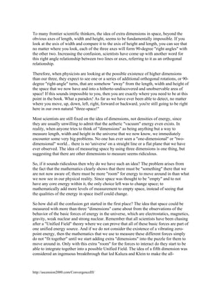 To many frontier scientific thinkers, the idea of extra dimensions in space, beyond the
obvious axes of length, width and height, seems to be fundamentally impossible. If you
look at the axis of width and compare it to the axis of height and length, you can see that
no matter where you look, each of the three axes will form 90-degree "right angles" with
the other two. Increasing the confusion, scientists have come up with another word for
this right angle relationship between two lines or axes, referring to it as an orthogonal
relationship.
Therefore, when physicists are looking at the possible existence of higher dimensions
than our three, they expect to see one or a series of additional orthogonal rotations, or 90degree "right-angle" turns, that are somehow "away" from the length, width and height of
the space that we now have and into a hitherto-undiscovered and unobservable area of
space! If this sounds impossible to you, then you are exactly where you need to be at this
point in the book. What a paradox! As far as we have ever been able to detect, no matter
where you move, up, down, left, right, forward or backward, you're still going to be right
here in our own natural "three-space!"
Most scientists are still fixed on the idea of dimensions, not densities of energy, since
they are usually unwilling to admit that the aetheric "vacuum" energy even exists. In
reality, when anyone tries to think of "dimensions" as being anything but a way to
measure length, width and height in the universe that we now know, we immediately
encounter some very big problems. No one has ever seen a "one-dimensional" or "twodimensional" world... there is no 'universe' on a straight line or a flat plane that we have
ever observed. The idea of measuring space by using three dimensions is one thing, but
suggesting that there are other dimensions to measure seems ridiculous.
So, if it sounds ridiculous then why do we have such an idea? The problem arises from
the fact that the mathematics clearly shows that there must be "something" there that we
are not now aware of; there must be more "room" for energy to move around in than what
we now see in our physical reality. Since space was thought to be "empty" and to not
have any core energy within it, the only choice left was to change space; to
mathematically add more levels of measurement to empty space, instead of seeing that
the qualities of the energy in space itself could change.
So how did all the confusion get started in the first place? The idea that space could be
measured with more than three "dimensions" came about from the observations of the
behavior of the basic forces of energy in the universe, which are electrostatics, magnetics,
gravity, weak nuclear and strong nuclear. Remember that all scientists have been chasing
after a "Unified Field" theory where we can prove that all of these basic forces are part of
one unified energy source. And if we do not consider the existence of a vibrating zeropoint energy, then the mathematics that we use to measure these different forces simply
do not "fit together" until we start adding extra "dimensions" into the puzzle for them to
move around in. Only with this extra "room" for the forces to interact do they start to be
able to integrate together into a possible Unified Field. The idea of a fifth dimension was
considered an ingenuous breakthrough that led Kaluza and Klein to make the all-

http://ascension2000.com/ConvergenceIII/

 