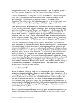 important unification of gravitation and electromagnetics. Then, the question seemed to
be, "Where are these dimensions, and what is their relationship to each other?"
Since the main formation of energy that we know and understand is the electromagnetic
wave, which Einstein believed would eventually show us this Unified Field, it was
believed that this wave contained the secret key to unlock the door to "higher
dimensions." Our scientists saw that in the electromagnetic wave, the electrostatic wave
and the magnetic wave travel orthogonally, or at 90-degree angles to each other.
It was believed that this peculiar 90-degree relationship was essentially showing us two
axes, or two dimensions, such as length and width or width and height, interacting with
each other, with the movement of the wave providing the third axis. Therefore, they felt
that it was safe to assume that higher dimensions, and the energy that would travel
through them, would also keep preserving this 90-degree orthogonal relationship. This
means that if we "turn away" from the electromagnetic wave and move 90 degrees into
another measurement axis of space that we cannot currently see in our own "dimension,"
then in very loose terms, we will "find" the area where all the energy can "fit together."
Again, this is by no means an easy concept to grasp. The confusion lifts when we see
these "dimensions" as simply being different densities of aether energy. You can have all
different densities in the three dimensions of space that we now know, and energy will
behave (vibrate) differently in each of these densities. It just happens to be a coincidence
that Ra says that we are now in the "third density of vibration" and that modern scientists
always say that we are in the "third dimension." Ra makes it clear that first and seconddensity lifeforms are all visible to us now and exist around us as "three dimensional"
forms; first density "lifeforms" being basic elements of nature such as earth, air, fire and
water, rocks, minerals, oil and gases, which we normally do not consider to be alive, and
second-density lifeforms being everything from single-celled organisms to plants to
birds, monkeys and dolphins. Every creature that we would normally define as "living" is
second-density in the Ra model, except human beings. These lower-density creatures
certainly do not live on a flat plane or a line!
14.2.2 A BETTER "FIT"
Despite the apparent distortions in the view of mainstream science, the mathematical
calculations that are involved have already proven beyond any doubt that geometry plays
a crucial part in all of this. These Platonic geometries are required to exist to provide the
"room" for these unseen additional axes in "hidden" 90-degree rotations to appear. To
their way of analyzing the data, each face of the geometric shape could represent a
different axis or plane that could be rotated into. If this seems difficult to understand, we
could compare it to the idea of a soccer ball, which can have many different hexagons on
its surface. As the soccer ball rolls along, different hexagons will actually contact the
ground and align with its plane.
However, the entire concept of Platonic geometries being connected to higher planes only
came about because they knew that the geometry had to be there; they found it in their

http://ascension2000.com/ConvergenceIII/

 