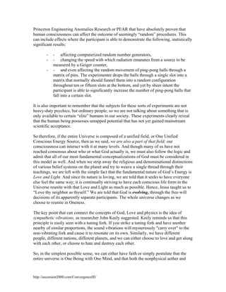 Princeton Engineering Anomalies Research or PEAR that have absolutely proven that
human consciousness can affect the outcome of seemingly “random” procedures. This
can include effects where the participant is able to demonstrate the following, statistically
significant results:
-

- affecting computerized random number generators,
- changing the speed with which radiation emanates from a source to be
measured by a Geiger counter,
- and even affecting the random movement of ping-pong balls through a
matrix of pins. The experimenter drops the balls through a single slot into a
matrix that normally should funnel them into a random configuration
throughout ten or fifteen slots at the bottom, and yet by sheer intent the
participant is able to significantly increase the number of ping-pong balls that
fall into a certain slot.

It is also important to remember that the subjects for these sorts of experiments are not
heavy-duty psychics, but ordinary people; so we are not talking about something that is
only available to certain “elite” humans in our society. These experiments clearly reveal
that the human being possesses untapped potential that has not yet gained mainstream
scientific acceptance.
So therefore, if the entire Universe is composed of a unified field, or One Unified
Conscious Energy Source, then as we said, we are also a part of that field; our
consciousness can interact with it at many levels. And though many of us have not
reached consensus about who or what God actually is, we must also follow the logic and
admit that all of our most fundamental conceptualizations of God must be considered in
this model as well. And when we strip away the religious and denominational distinctions
of various belief systems on the planet and try to weave a single thread through their
teachings, we are left with the simple fact that the fundamental nature of God’s Energy is
Love and Light. And since its nature is loving, we are told that it seeks to have everyone
else feel the same way; it is continually striving to have each conscious life form in the
Universe reunite with that Love and Light as much as possible. Hence, Jesus taught us to
“Love thy neighbor as thyself.” We are told that God is evolving, through the free-will
decisions of its apparently separate participants. The whole universe changes as we
choose to reunite in Oneness.
The key point that can connect the concepts of God, Love and physics is the idea of
sympathetic vibrations, as researcher John Keely suggested. Keely reminds us that this
principle is easily seen with a tuning fork. If you strike a tuning fork and have another
nearby of similar proportions, the sound vibrations will mysteriously "carry over" to the
non-vibrating fork and cause it to resonate on its own. Similarly, we have different
people, different nations, different planets, and we can either choose to love and get along
with each other, or choose to hate and destroy each other.
So, in the simplest possible sense, we can either have faith or simply postulate that the
entire universe is One Being with One Mind, and that both the nonphysical aether and

http://ascension2000.com/ConvergenceIII/

 