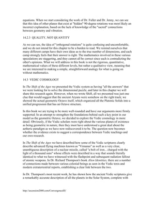 equations. When we start considering the work of Dr. Fuller and Dr. Jenny, we can see
that this idea of other planes that exist at "hidden" 90-degree rotations was most likely an
incorrect explanation, based on the lack of knowledge of the "sacred" connections
between geometry and vibration.
14.2.3 QUALITY, NOT QUANTITY
As we can see, the idea of "orthogonal rotations" is quite confusing and uncomfortable,
and we do not intend for this chapter to be a burden to read. We remind ourselves that
many different camps have their own ideas as to the true number of dimensions, and each
camp strongly feels that their answer is right. The mathematics involved in these various
speculations are staggering, and they cannot all be correct since each is contradicting the
other's opinions. What we will address in this book is not the rigorous, quantitative,
mathematical values of these different levels, but rather a qualitative view, meaning that
we are interested in making a simple, straightforward analogy for what is going on
without mathematics.
14.3 VEDIC COSMOLOGY
In The Shift of the Ages we presented the Vedic system as having "all the answers" that
we were looking for to solve the dimensional puzzle, and later in this chapter we will
share this research again. However, when we wrote Shift, all we presented was just one
clue that would suggest that the ancient Aryans were somehow on the right track; we
showed the actual geometric Octave itself, which organized all the Platonic Solids into a
unified progression that has an Octave structure.
In this book we are trying to be more well-rounded and have our arguments more firmly
supported. In an attempt to strengthen the foundations behind such a key point in our
model as the geometric Octave, we decided to explore the Vedic cosmology in more
detail. Obviously, if the Vedic scholars were right about the various planes of existence
as being geometric in nature, then they must have understood a great deal about the
aetheric paradigm as we have now rediscovered it to be. The question now becomes
whether the evidence exists to suggest a correspondence between Vedic teachings and
our own research.
In The Shift of the Ages we have described how some of the Vedic scriptures clearly
describe advanced flying machines known as "Vimanas" as well as a very clear,
unambiguous description of a nuclear missile, called "a bolt of iron... charged with the
light of a thousand suns" whose effects were described in a way that sounds literally
identical to what we have witnessed with the flashpoint and subsequent radiation fallout
of atomic weapons. In Dr. Richard Thompson's book Alien Identities, there are a number
of connections made between various celestial beings as seen in the Vedic texts and
modern extraterrestrial reports, establishing a clear link between the two.
In Dr. Thompson's most recent work, he has shown how the ancient Vedic scriptures give
a remarkably accurate description of all the planets in the Solar System, complete with

http://ascension2000.com/ConvergenceIII/

 