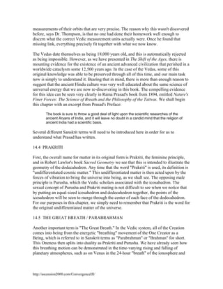 measurements of their orbits that are very precise. The reason why this wasn't discovered
before, says Dr. Thompson, is that no one had done their homework well enough to
discern what the correct Vedic measurement units actually were. Once he found that
missing link, everything precisely fit together with what we now know.
The Vedas date themselves as being 18,000 years old, and this is automatically rejected
as being impossible. However, as we have presented in The Shift of the Ages, there is
mounting evidence for the existence of an ancient advanced civilization that perished in a
worldwide cataclysm some 12,500 years ago. In the case of the Vedas, some of this
original knowledge was able to be preserved through all of this time, and our main task
now is simply to understand it. Bearing that in mind, there is more than enough reason to
suggest that the ancient Hindu culture was very well educated about the same science of
universal energy that we are now re-discovering in this book. The compelling evidence
for this idea can be seen very clearly in Rama Prasad's book from 1894, entitled Nature's
Finer Forces: The Science of Breath and the Philosophy of the Tattvas. We shall begin
this chapter with an excerpt from Prasad's Preface:
The book is sure to throw a good deal of light upon the scientific researches of the
ancient Aryans of India, and it will leave no doubt in a candid mind that the religion of
ancient India had a scientific basis.

Several different Sanskrit terms will need to be introduced here in order for us to
understand what Prasad has written.
14.4 PRAKRITI
First, the overall name for matter in its original form is Prakriti, the feminine principle,
and in Robert Lawlor's book Sacred Geometry we see that this is intended to illustrate the
geometry of the dodecahedron. Any time that the word "Prakriti" is used, its definition is
"undifferentiated cosmic matter." This undifferentiated matter is then acted upon by the
forces of vibration to bring the universe into being, as we shall see. The opposing male
principle is Purusha, which the Vedic scholars associated with the icosahedron. The
sexual concept of Purusha and Prakriti mating is not difficult to see when we notice that
by putting an equal-sized icosahedron and dodecahedron together, the points of the
icosahedron will be seen to merge through the center of each face of the dodecahedron.
For our purposes in this chapter, we simply need to remember that Prakriti is the word for
the original undifferentiated matter of the universe.
14.5 THE GREAT BREATH / PARABRAHMAN
Another important term is "The Great Breath." In the Vedic system, all of the Creation
comes into being from the energetic "breathing" movement of the One Creator as a
Being, which is referred to in Sanskrit terms as "Parabrahman" or "Brahman" for short.
This Oneness then splits into duality as Prakriti and Purusha. We have already seen how
this breathing motion can be demonstrated in the time-varying rising and falling of
planetary atmospheres, such as on Venus in the 24-hour "breath" of the ionosphere and

http://ascension2000.com/ConvergenceIII/

 