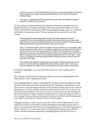 as often as you are. Your emotional intensity and focus create forms beside your physical
body, however their duration and degree dependent upon the intensity of any given
emotional origin.
Your space is therefore filled with incipient forms, quite vivid, but beneath the regular
structure of matter that you perceive...

As we go along, we will see that this last statement of Seth about "incipient forms" is
literally identical to the Vedic cosmology; in the Vedic system these forms are called
"Trutis" and in Seth's work they are called "electromagnetic energy units" or, as Seth also
called them, "consciousness units." We now continue at the same point in our Seth
excerpt:
These projections [of electromagnetic energy forms,] then actually are sent out
constantly. Some more sophisticated scientific instruments than you now have would
clearly show not only the existence of these forms, but also vibrations in varying waves of
intensity surrounding those physical objects that you do perceive.
(9:57.) To make this clearer, look at any table in the room before you. It is physical, solid,
and you perceive it easily. Now for an analogy, imagine if you can that behind the table is
another just like it, but not quite as physical, and behind that one another, and another
behind that - each one more difficult to perceive, fading into invisibility. And in front of the
table is a table just like it, only a bit less physical appearing than the "real" table - it also
having a succession of even less physical tables extending outward. And the same for
each side of the table.
Now anything that appears in physical terms also exists in other terms that you do not
perceive. You only perceive realities when they achieve a certain "pitch," when they
seem to coalesce into matter. But they actually exist, and quite validly at other levels...

In the above paragraphs we can see that Seth is giving us a very valuable point to
consider:
The vibrations of aether that form physical matter are actually being duplicated in the
other densities, with a rippling-style effect.
Such a rippling effect of "spheres within spheres" has been seen in the spherical tornado
cascades, the Roschin and Godin experiment and Dr. Chernobrov's experiments as well.
You can have a physical object with other levels of aetheric density that are not visible to
the human eye, but it nevertheless still exists in those levels as well. This is why we can
still see all stars and planets with our eyes, even if a source such as Ra says that there is
life on these planets in higher densities. Anything that we would call "physical matter" is
also creating vibrations in these other planes of existence; and Seth carefully chooses the
word "pitch" to describe the vibrations of these different planes.
Although our physical matter may be somewhat visible in these higher densities, there
could just as well be vast amounts of energy formations in the higher densities that we
cannot see, because they do not have the correspondingly lower vibrational frequencies to
become "physical." In certain cases there is a blending effect between these different
realms, such that paranormal phenomena resembling ghosts and UFOs are seen to

http://ascension2000.com/ConvergenceIII/

 