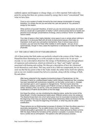 suddenly appear and disappear or change shape, as is often reported. Seth makes this
point by saying that there are systems created by energy that is more "concentrated" than
what we have here:
Yours is not a system of reality formed by the most intense concentration of energy,
therefore. It is simply the one you are tuned into, part and parcel of. You perceive it
simply for this reason.
Other portions of yourself, therefore, of which you are not consciously aware, do inhabit
what you would call a supersystem of reality in which consciousness learns to handle and
perceive much stronger concentrations of energy, and to construct "forms" of a different
nature indeed.
Your idea of space is then highly distorted, since space to you is simply where nothing is
perceived. It is obviously filled with all kinds of phenomena (pause,) that make no
impression at all upon your perceptive mechanisms. Now in various ways and on
occasion, you can tune into these other realities to some degree - and you do so
spasmodically, though in many cases the experience is lost because it does not register
physically.

14.9 THE GREAT BREATH OF PARABRAHMAN
All of these points that Seth makes are perfectly echoed in the science of the Vedas, as
Prasad has been illustrating for us in the excerpts we have cited so far. In our next
excerpt, we see a description about how the energy of Parabrahman goes through phases
of expansion and contraction, which are referred to as "days" and "nights" and also
associated with heating and cooling. We then get a description of how the vibrational
levels themselves come about. This may seem to be a little too complicated, but we will
soon see that the key point is that in the Vedic model, the aether forms itself into spheres,
just as our own modern research has led us to conclude, along with the writings of Seth,
Ra and others:
After being subjected to the negative [contraction] phase of Parabrahman, [or the
Oneness,] Prakriti [or undifferentiated matter,] which follows Parabrahman like a shadow,
has been saturated with evolutionary receptivity; as the hotter current sets in, changes
are imprinted upon it, and it appears in changed forms. The first imprint which the
evolutionary positive current leaves upon Prakriti is known as Akasha, [the first level of
aether vibration.] Then, by and by, come into existence the remaining ethers. These
modifications of Prakriti are the ethers of the first stage.
Into these five ethers, as now constituting the objective plane, works the current of the
Great Breath. A further development takes place. Different centers come into existence.
The Akasha throws them into a form which gives room for locomotion [movement.] With
the beginning of the Vayu [or second] Tattva these elementary ethers are thrown into the
form of spheres. This was the beginning of formation, or what may also be called
solidification.
These spheres are our Brahmandas [universes of vibration.] In them the ethers assume a
secondary development. The so-called division into five takes place... Every tattvic
[vibrational] quality is generated into, and preserved in, these spheres by these currents.
With the Apas [Tattva] the formation [of the sphere] is complete. In process of time we
have a center and an atmosphere. This sphere is the self-conscious universe...

http://ascension2000.com/ConvergenceIII/

 