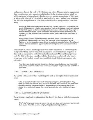 we have seen them in the work of Dr. Dmitriev and others. The excerpt also suggests that
these consciousness units are connected directly with the structure of atoms, which we
will be exploring in future chapters. Furthermore, we also get a description of the fractal
or holographic principle of "the whole is seen in all of its parts," and we must remember
that this book was published in 1894, long before fractals or holograms ever came into
being:
It might be noted down here that the whole of this Prana is made up of innumerable little
points. Of these points I shall in future speak as Trutis, and might say here that it is these
Trutis which appear on the terrestrial plane as atoms (Anu or Paramanu). They might be
spoken of as solar atoms. These solar atoms are of various classes according to the
prevalence of one or more of the constituent Tattvas, [which are the five main levels of
vibration.]
Every point of Prana is a perfect picture of the whole ocean. Every other point is
represented in every point. Every atom has, therefore, for its constituents, all the...
Tattvas, in varying proportions according to its position in respect of others. The different
classes of these solar atoms appear on the terrestrial plane as the various elements of
chemistry...

This concept of "Trutis" matches perfectly with Seth's conceptions of "electromagnetic
energy units." Here, we will bring forth an organized list of the different properties of
these units as expressed by Seth in the earlier book The Seth Material. In our previous
book The Shift of the Ages, we did not edit the data in this way, but with what we are
trying to do in this book, it is much more suitable to break the information down into
categories:
Now: there are electromagnetic structures... that are presently beyond your (scientific)
instruments, units that are the basic carriers of perception. They have a very brief "life" in
your terms...

14.12 CU STRUCTURAL QUALITIES
We see that Seth describes these electromagnetic units as having the form of a spherical
torus:
Take, for example, five thousand such units aligned together, formed together. They
would, of course, be invisible. But if you could view them, each individual unit would have
its poles lined up in the same manner. It would look like one single unit - say, it is of
circular form - so it would appear like a small globe with the poles lined up as in your
earth.

14.13 CU ELECTROMAGNETIC QUALITIES
These forms are clearly given a description that directly ties them in with electromagnetic
energy:
The "initial" originating emotional energy that sets any given unit into motion, and forms it,
then causes the unit to become a highly charged electromagnetic field...

http://ascension2000.com/ConvergenceIII/

 