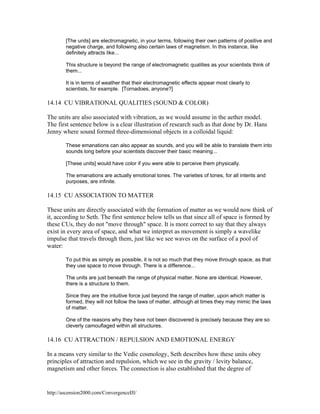 [The units] are electromagnetic, in your terms, following their own patterns of positive and
negative charge, and following also certain laws of magnetism. In this instance, like
definitely attracts like...
This structure is beyond the range of electromagnetic qualities as your scientists think of
them...
It is in terms of weather that their electromagnetic effects appear most clearly to
scientists, for example. [Tornadoes, anyone?]

14.14 CU VIBRATIONAL QUALITIES (SOUND & COLOR)
The units are also associated with vibration, as we would assume in the aether model.
The first sentence below is a clear illustration of research such as that done by Dr. Hans
Jenny where sound formed three-dimensional objects in a colloidal liquid:
These emanations can also appear as sounds, and you will be able to translate them into
sounds long before your scientists discover their basic meaning...
[These units] would have color if you were able to perceive them physically.
The emanations are actually emotional tones. The varieties of tones, for all intents and
purposes, are infinite.

14.15 CU ASSOCIATION TO MATTER
These units are directly associated with the formation of matter as we would now think of
it, according to Seth. The first sentence below tells us that since all of space is formed by
these CUs, they do not "move through" space. It is more correct to say that they always
exist in every area of space, and what we interpret as movement is simply a wavelike
impulse that travels through them, just like we see waves on the surface of a pool of
water:
To put this as simply as possible, it is not so much that they move through space, as that
they use space to move through. There is a difference...
The units are just beneath the range of physical matter. None are identical. However,
there is a structure to them.
Since they are the intuitive force just beyond the range of matter, upon which matter is
formed, they will not follow the laws of matter, although at times they may mimic the laws
of matter.
One of the reasons why they have not been discovered is precisely because they are so
cleverly camouflaged within all structures.

14.16 CU ATTRACTION / REPULSION AND EMOTIONAL ENERGY
In a means very similar to the Vedic cosmology, Seth describes how these units obey
principles of attraction and repulsion, which we see in the gravity / levity balance,
magnetism and other forces. The connection is also established that the degree of

http://ascension2000.com/ConvergenceIII/

 